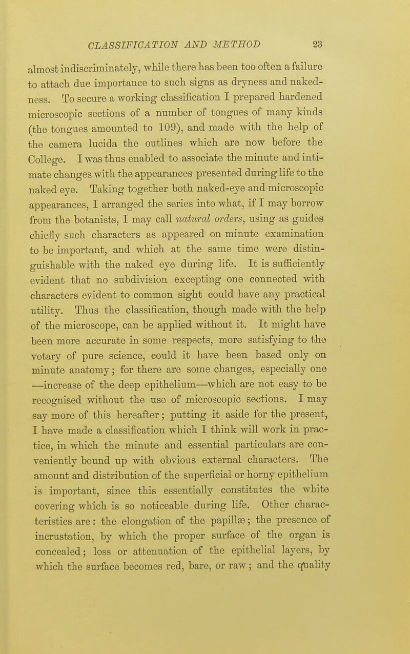 almost indiscriminately, while there has been too often a failure to attach due importance to such signs as dryness and naked- ness. To secure a working classification I prepared hardened microscopic sections of a number of tongues of many kinds (the tongues amounted to 109), and made with the help of the camera lucida the outlines which are now before the College. I was thus enabled to associate the minute and inti- mate changes with the appearances presented during life to the naked eye. Taking together both naked-eye and microscopic appearances, I arranged the series into what, if I may borrow from the botanists, I may call natural orders, using as guides chiefly such characters as appeared on minute examination to be important, and which at the same time were distin- guishable with the naked eye during life. It is sufficiently evident that no subdivision excepting one connected with characters evident to common sight could have any practical utility. Thus the classification, though made with the help of the microscope, can be applied without it. It might have been more accurate in some respects, more satisfying to the votary of pure science, could it have been based only on minute anatomy; for there are some changes, especially one —increase of the deep epithelium—which are not easy to be recognised without the use of microscopic sections. I may say more of this hereafter; putting it aside for the present, I have made a classification which I think will work in prac- tice, in which the minute and essential particulars are con- veniently bound up with obvious external characters. The amount and distribution of the superficial or horny epithelium is important, since this essentially constitutes the white covering which is so noticeable during life. Other charac- teristics are: the elongation of the papillae; the presence of incrustation, by which the proper surface of the organ is concealed; loss or attenuation of the epithelial layers, by which the surface becomes red, bare, or raw; and the quality