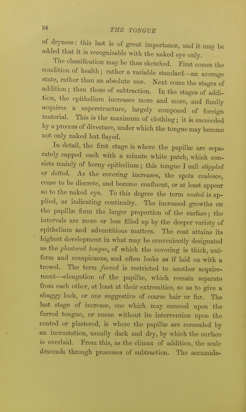 of dryness: this last is of great importance, and it may be added that it is recognisable with the naked eye only. The classification may be thus sketched. First comes the condition of health; rather a variable standard-an average state, rather than an absolute one. Nest come the stages of addition; then those of subtraction. In the stages of addi- tion, the epithelium increases more and more, and finally acquires a superstructure, largely composed of foreign material. This is the maximum of clothing; it is succeeded by a process of divesture, under which the tongue may become not only naked but flayed. In detail, the first stage is where the papilla? are sepa- rately capped each with a minute white patch, which con- sists mainly of horny epithelium ; this tongue I call stippled or dotted. As the covering increases, the spots coalesce, cease to be discrete, and become confluent, or at least appear so to the naked eye. To this degree the term coated is ap- plied, as indicating continuity. The increased growths on the papilla) form the larger proportion of the surface; the intervals are more or less filled up by the deeper variety of epithelium and adventitious matters. The coat attains its highest development in what may be conveniently designated as the plastered tongue, of which the covering is thick, uni- form and conspicuous, and often looks as if laid on with a trowel. The term furred is restricted to another acquire- ment—elongation of the papillae, which remain separate from each other, at least at their extremities, so as to give a shaggy look, or one suggestive of coarse hair or fur. The last stage of increase, one which may succeed upon the furred tongue, or ensue without its intervention upon the coated or plastered, is where the papilla) are concealed by an incrustation, usually dark and dry, by which the surface is overlaid. From this, as the climax of addition, the scale descends through processes of subtraction. The accumula-