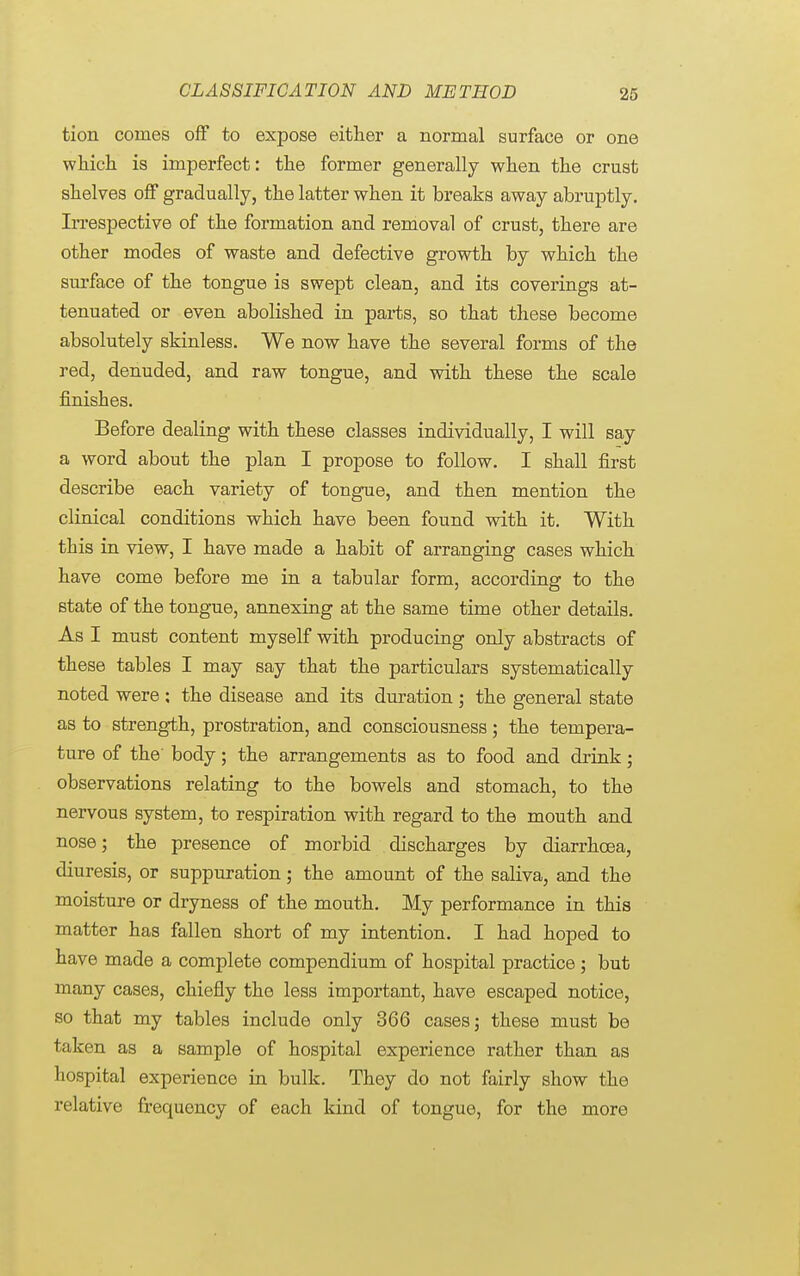 tion comes off to expose either a normal surface or one which is imperfect: the former generally when the crust shelves off gradually, the latter when it breaks away abruptly. Irrespective of the formation and removal of crust, there are other modes of waste and defective growth by which the surface of the tongue is swept clean, and its coverings at- tenuated or even abolished in parts, so that these become absolutely skinless. We now have the several forms of the red, denuded, and raw tongue, and with these the scale finishes. Before dealing with these classes individually, I will say a word about the plan I propose to follow. I shall first describe each variety of tongue, and then mention the clinical conditions which have been found with it. With this in view, I have made a habit of arranging cases which have come before me in a tabular form, according to the state of the tongue, annexing at the same time other details. As I must content myself with producing only abstracts of these tables I may say that the particulars systematically noted were: the disease and its duration; the general state as to strength, prostration, and consciousness; the tempera- ture of the' body; the arrangements as to food and drink; observations relating to the bowels and stomach, to the nervous system, to respiration with regard to the mouth and nose j the presence of morbid discharges by diarrhoea, diuresis, or suppuration; the amount of the saliva, and the moisture or dryness of the mouth. My performance in this matter has fallen short of my intention. I had hoped to have made a complete compendium of hospital practice; but many cases, chiefly the less important, have escaped notice, so that my tables include only 366 cases; these must be taken as a sample of hospital experience rather than as hospital experience in bulk. They do not fairly show the relative frequency of each kind of tongue, for the more