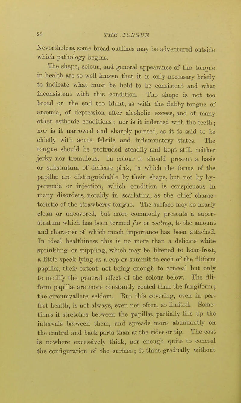 Nevertheless, some broad outlines may be adventured outside which pathology begins. The shape, colour, and general appearance of the tongue in health are so well known that it is only necessary briefly to indicate what must be held to be consistent and what inconsistent with this condition. The shape is not too broad or the end too blunt, as with the flabby tongue of anaemia, of depression after alcoholic excess, and of many other asthenic conditions; nor is it indented with the teeth ; nor is it narrowed and sharply pointed, as it is said to be chiefly with acute febrile and inflammatory states. The tongue should be protruded steadily and kept still, neither jerky nor tremulous. In colour it should present a basis or substratum of delicate pink, in which the forms of the papillae are distinguishable by their shape, but not by hy- peremia or injection, which condition is conspicuous in many disorders, notably in scarlatina, as the chief charac- teristic of the strawberry tongue. The surface may be nearly clean or uncovered, but more commonly presents a super- stratum which has been termed fur or coating, to the amount and character of which much importance has been attached. In ideal healthiness this is no more than a delicate white sprinkling or stippling, which may be likened to hoar-frost, a little speck lying as a cap or summit to each of the filiform papillae, their extent not being enough to conceal but only to modify the general effect of the colour below. The fili- form papillae are more constantly coated than the fungiform; the circumvallate seldom. But this covering, even in per- fect health, is not always, even not often, so limited. Some- times it stretches between the papillae, partially fills up the intervals between them, and spreads more abundantly on the central and back parts than at the sides or tip. The coat is nowhere excessively thick, nor enough quite to conceal the configuration of the surface; it thins gradually without