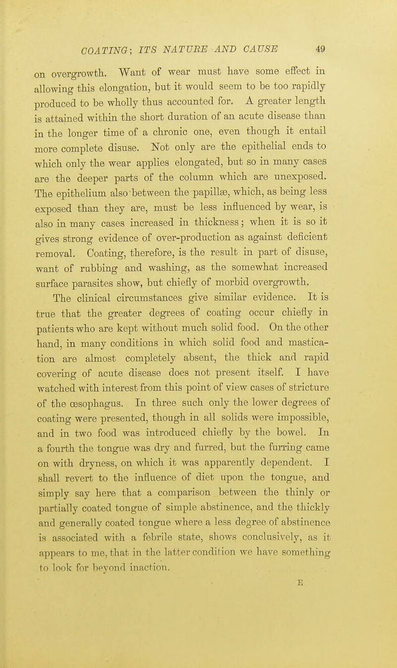 on overgrowth. Want of wear must have some effect in allowing this elongation, but it would seem to be too rapidly produced to be wholly thus accounted for. A greater length is attained within the short duration of an acute disease than in the longer time of a chronic one, even though it entail more complete disuse. Not only are the epithelial ends to which only the wear applies elongated, but so in many cases are the deeper parts of the column which are unexposed. The epithelium also'between the papillae, which, as being less exposed than they are, must be less influenced by wear, is also in many cases increased in thickness; when it is so it gives strong evidence of over-production as against deficient removal. Coating, therefore, is the result in part of disuse, want of rubbing and washing, as the somewhat increased surface parasites show, but chiefly of morbid overgrowth. The clinical circumstances give similar evidence. It is true that the greater degrees of coating occur chiefly in patients who are kept without much solid food. On the other hand, in many conditions in which solid food and mastica- tion are almost completely absent, the thick and rapid covering of acute disease does not present itself. I have watched with interest from this point of view cases of stricture of the oesophagus. In three such only the lower degrees of coating were presented, though in all solids were impossible, and in two food was introduced chiefly by the bowel. In a fourth the tongue was dry and furred, but the furring came on with dryness, on which it was apparently dependent. I shall revert to the influence of diet upon the tongue, and simply say here that a comparison between the thinly or partially coated tongue of simple abstinence, and the thickly and generally coated tongue where a less degree of abstinence is associated with a febrile state, shows conclusively, as it appears to me, that in the latter condition we have something to look for beyond inaction. E