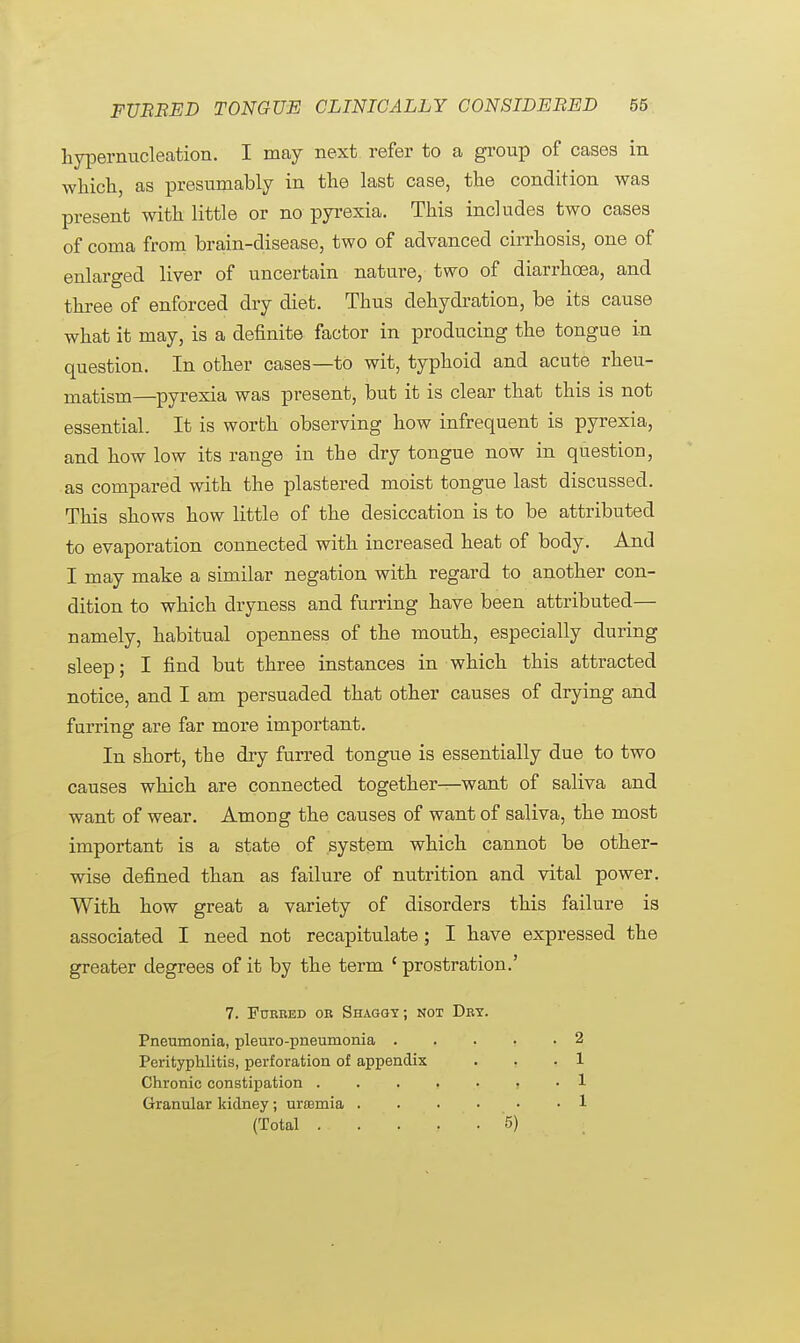 hypernucleation. I may next refer to a group of cases in which, as presumably in the last case, the condition was present with little or no pyrexia. This includes two cases of coma from brain-disease, two of advanced cirrhosis, one of enlarged liver of uncertain nature, two of diarrhoea, and three of enforced dry diet. Thus dehydration, be its cause what it may, is a definite factor in producing the tongue in question. In other cases—to wit, typhoid and acute rheu- matism—pyrexia was present, but it is clear that this is not essential. It is worth observing how infrequent is pyrexia, and how low its range in the dry tongue now in question, as compared with the plastered moist tongue last discussed. This shows how little of the desiccation is to be attributed to evaporation connected with increased heat of body. And I may make a similar negation with regard to another con- dition to which dryness and furring have been attributed— namely, habitual openness of the mouth, especially during sleep; I find but three instances in which this attracted notice, and I am persuaded that other causes of drying and furring are far more important. In short, the dry furred tongue is essentially due to two causes which are connected together—want of saliva and want of wear. Among the causes of want of saliva, the most important is a state of system which cannot be other- wise defined than as failure of nutrition and vital power. With how great a variety of disorders this failure is associated I need not recapitulate; I have expressed the greater degrees of it by the term ' prostration.' 7. Fobbed ob Shaggt; not Dry. Pneumonia, pleuro-pneumonia .... Perityphlitis, perforation of appendix Chronic constipation i Granular kidney; unemia (Total . . . . . 5) 2 1 1 1