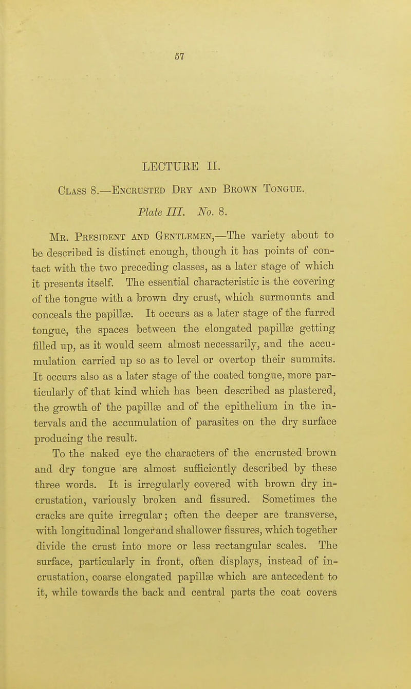 LECTURE II. Class 8.—Encrusted Dry and Brown Tongue. Plate III. No. 8. Mr. President and Gentlemen,—The variety about to be described is distinct enough, though it has points of con- tact with the two preceding classes, as a later stage of which it presents itself. The essential characteristic is the covering of the tongue with a brown dry crust, which surmounts and conceals the papillae. It occurs as a later stage of the furred tongue, the spaces between the elongated papillae getting filled up, as it would seem almost necessarily, and the accu- mulation carried up so as to level or overtop their summits. It occurs also as a later stage of the coated tongue, more par- ticularly of that kind which has been described as plastered, the growth of the papillae and of the epithelium in the in- tervals and the accumulation of parasites on the dry surface producing the result. To the naked eye the characters of the encrusted brown and dry tongue are almost sufficiently described by these three words. It is irregularly covered with brown dry in- crustation, variously broken and fissured. Sometimes the cracks are quite irregular; often the deeper are transverse, with longitudinal longer and shallower fissures, which together divide the crust into more or less rectangular scales. The surface, particularly in front, often displays, instead of in- crustation, coarse elongated papillae which are antecedent to it, while towards the back and central parts the coat covers