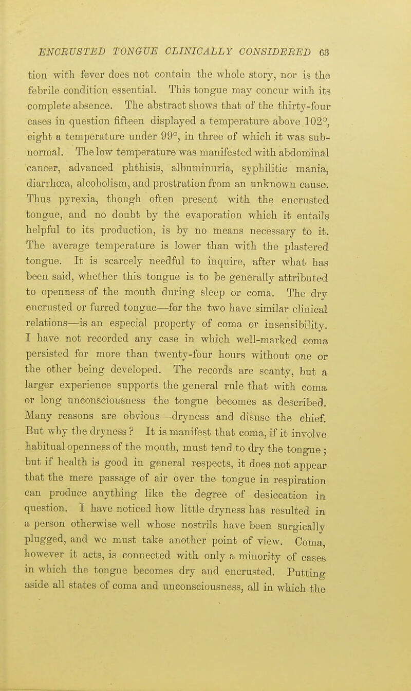 tion with fever does not contain the whole story, nor is the febrile condition essential. This tongue may concur with its complete absence. The abstract shows that of the thirty-four cases in question fifteen displayed a temperature above 102°, eight a temperature under 99°, in three of which it was sub- normal. The low temperature was manifested with abdominal cancer, advanced phthisis, albuminuria, syphilitic mania, diarrhoea, alcoholism, and prostration from an unknown cause. Thus pyrexia, though often present with the encrusted tongue, and no doubt by the evaporation which it entails helpful to its production, is by no means necessary to it. The average temperature is lower than with the plastered tongue. It is scarcely needful to inquire, after what has been said, whether this tongue is to be generally attributed to openness of the mouth during sleep or coma. The dry encrusted or furred tongue—for the two have similar clinical relations—is an especial property of coma or insensibility. I have not recorded any case in which well-marked coma persisted for more than twenty-four hours without one or the other being developed. The records are scanty, but a larger experience supports the general rule that with coma or long unconsciousness the tongue becomes as described. Many reasons are obvious—dryness and disuse the chief. But why the dryness ? It is manifest that coma, if it involve habitual openness of the mouth, must tend to dry the tongue ; but if health is good in general respects, it does not appear that the mere passage of air over the tongue in respiration can produce anything like the degree of desiccation in question. I have noticed how little dryness has resulted in a person otherwise well whose nostrils have been surgically plugged, and we must take another point of view. Coma, however it acts, is connected with only a minority of cases in which the tongue becomes dry and encrusted. Putting aside all states of coma and unconsciousness, all in which the