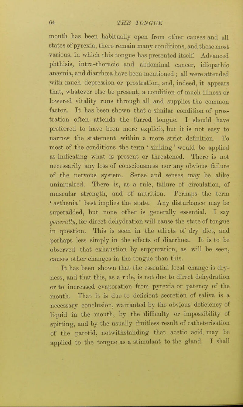mouth has been habitually open from other causes and all states of pyrexia, there remain many conditions, and those most various, in which this tongue has presented itself. Advanced phthisis, intra-thoracic and abdominal cancer, idiopathic anaemia, and diarrhoea have been mentioned; all were attended with much depression or prostration, and, indeed, it appears that, whatever else be present, a condition of much illness or lowered vitality runs through all and supplies the common factor. It has been shown that a similar condition of pros- tration often attends the furred tongue. I should have preferred to have been more explicit, but it is not easy to narrow the statement within a more strict definition. To most of the conditions the term ' sinking' would be applied as indicating what is present or threatened. There is not necessarily any loss of consciousness nor any obvious failure of the nervous system. Sense and senses may be alike unimpaired. There is, as a rule, failure of circulation, of muscular strength, and of nutrition. Perhaps the term 1 asthenia' best implies the state. Any disturbance may be superadded, but none other is generally essential. I say generally, for direct dehydration will cause the state of tongue in question. This is seen in the effects of dry diet, and perhaps less simply in the effects of diarrhoea. It is to be observed that exhaustion by suppuration, as will be seen, causes other changes in the tongue than this. It has been shown that the essential local change is dry- ness, and that this, as a rule, is not due to direct dehydration or to increased evaporation from pyrexia or patency of the mouth. That it is due to deficient secretion of saliva is a necessary conclusion, warranted by the obvious deficiency of liquid in the mouth, by the difficulty or impossibility of spitting, and by the usually fruitless result of catheterisation of the parotid, notwithstanding that acetic acid may be applied to the tongue as a stimulant to the gland. I shall