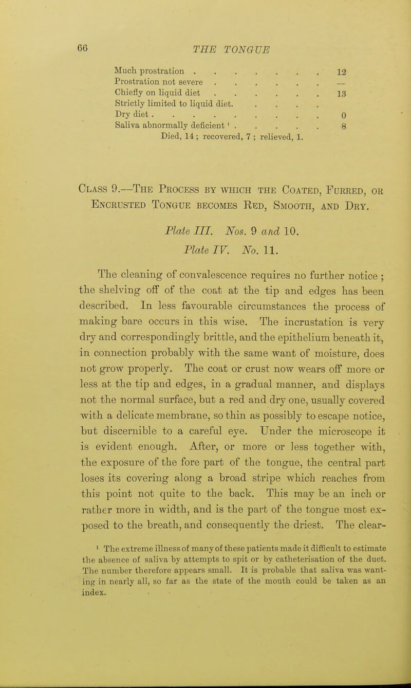 Much prostration 12 Prostration not severe Chiefly on liquid diet 13 Strictly limited to liquid diet. .... Dry diet 0 Saliva abnormally deficient ' 8 Died, 14 ; recovered, 7 ; relieved, 1. Class 9.—The Process by which the Coated, Furred, or Encrusted Tongue becomes Red, Smooth, and Dry. Plate III. Nos. 9 and 10. Plate IV. No. 11. The cleaning of convalescence requires no further notice ; the shelving off of the coat at the tip and edges has been described. In less favourable circumstances the process of making bare occurs in this wise. The incrustation is very- dry and correspondingly brittle, and the epithelium beneath it, in connection probably with the same want of moisture, does not grow properly. The coat or crust now wears off more or less at the tip and edges, in a gradual manner, and displays not the normal surface, but a red and dry one, usually covered with a delicate membrane, so thin as possibly to escape notice, but discernible to a careful eye. Under the microscope it is evident enough. After, or more or less together with, the exposure of the fore part of the tongue, the central part loses its covering along a broad stripe which reaches from this point not quite to the back. This may be an inch or rather more in width, and is the part of the tongue most ex- posed to the breath, and consequently the driest. The clear- 1 The extreme illness of many of these patients made it difficult to estimate the absence of saliva by attempts to spit or by catheterisation of the duct. The number therefore appears small. It is probable that saliva was want- ing in nearly all, so far as the state of the mouth could be taken as an index.