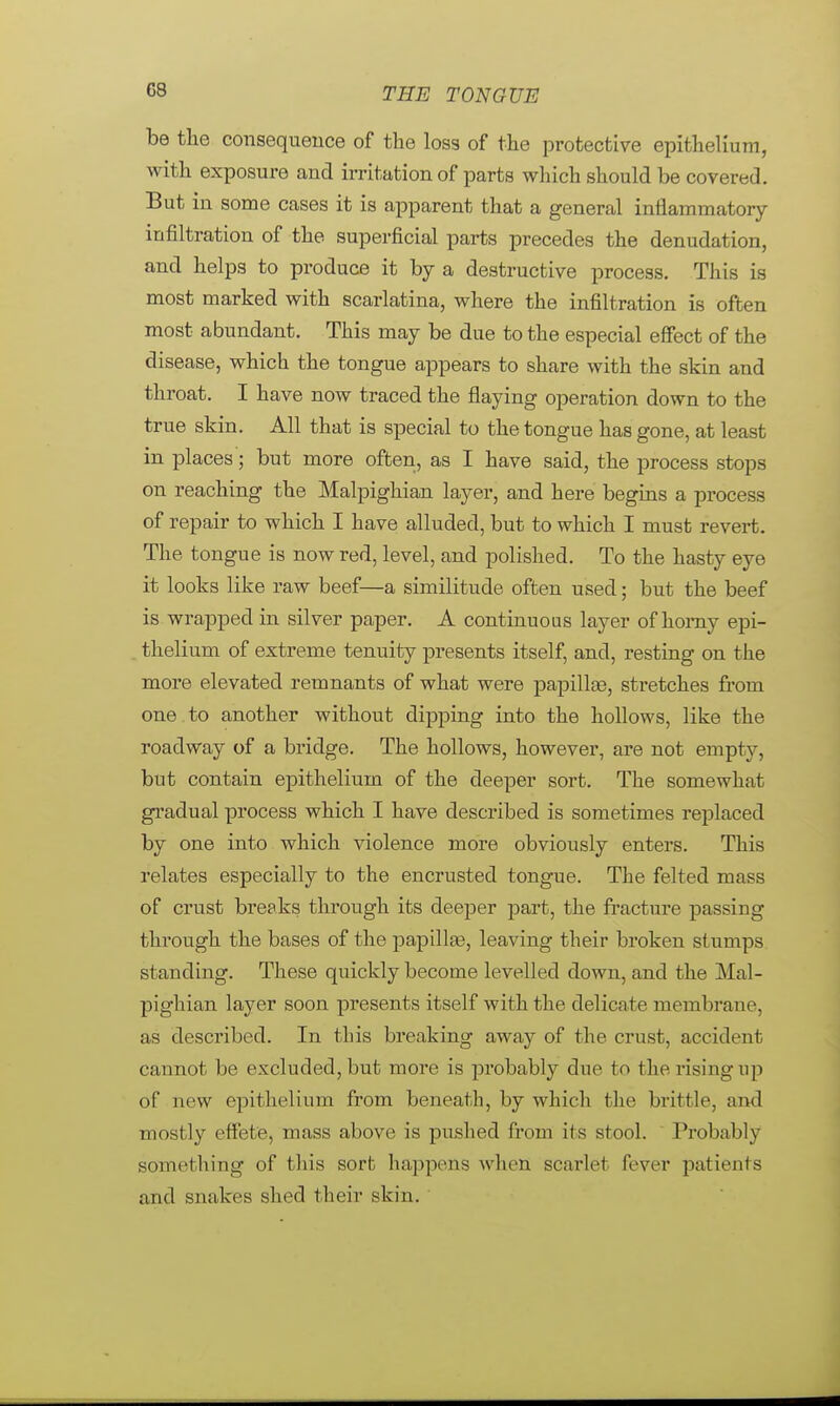 G8 be the consequence of the loss of the protective epithelium, with exposure and irritation of parts which should be covered. But in some cases it is apparent that a general inflammatory infiltration of the superficial parts precedes the denudation, and helps to produce it by a destructive process. This is most marked with scarlatina, where the infiltration is often most abundant. This may be due to the especial effect of the disease, which the tongue appears to share with the skin and throat. I have now traced the flaying operation down to the true skin. All that is special to the tongue has gone, at least in places; but more often, as I have said, the process stops on reaching the Malpighian layer, and here begins a process of repair to which I have alluded, but to which I must revert. The tongue is now red, level, and polished. To the hasty eye it looks like raw beef—a similitude often used; but the beef is wrapped in silver paper. A continuous layer of homy epi- thelium of extreme tenuity presents itself, and, resting on the more elevated remnants of what were papillas, stretches from one to another without dipping into the hollows, like the roadway of a bridge. The hollows, however, are not empty, but contain epithelium of the deeper sort. The somewhat gradual process which I have described is sometimes replaced by one into which violence more obviously enters. This relates especially to the encrusted tongue. The felted mass of crust breaks through its deeper part, the fracture passing through the bases of the papillas, leaving their broken stumps standing. These quickly become levelled down, and the Mal- pighian layer soon presents itself with the delicate membrane as described. In this breaking away of the crust, accident cannot be excluded, but more is probably due to the rising up of new epithelium from beneath, by which the brittle, and mostly effete, mass above is pushed from its stool. Probably something of this sort happens when scarlet fever patients and snakes shed their skin.