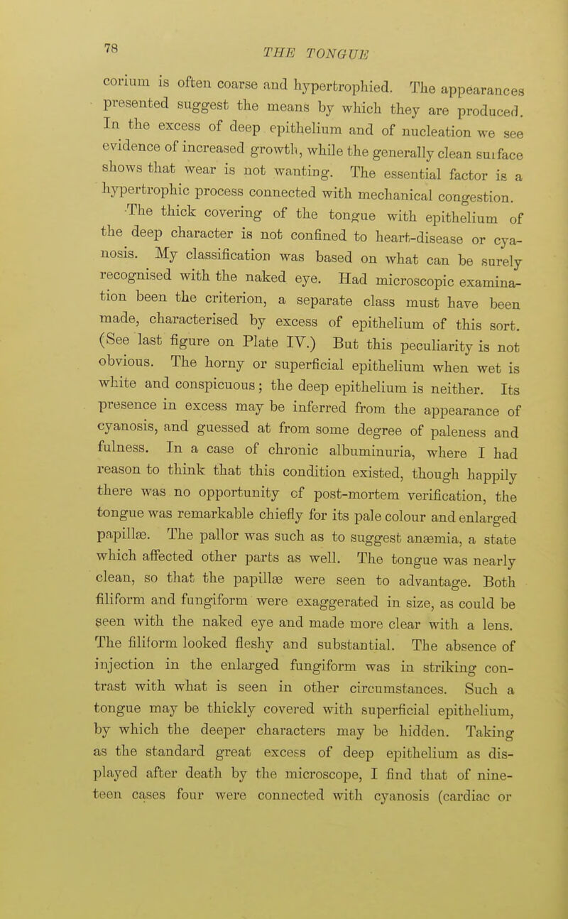 corium is often coarse and hyperfcrophied. The appearances presented suggest the means by which they are produced. In the excess of deep epithelium and of nucleation we see evidence of increased growth, while the generally clean suiface shows that wear is not wanting. The essential factor is a hypertrophic process connected with mechanical congestion. The thick covering of the tongue with epithelium of the^ deep character is not confined to heart-disease or cya- nosis. My classification was based on what can be surely recognised with the naked eye. Had microscopic examina- tion been the criterion, a separate class must have been made, characterised by excess of epithelium of this sort. (See last figure on Plate IV.) But this peculiarity is not obvious. The horny or superficial epithelium when wet is white and conspicuous; the deep epithelium is neither. Its presence in excess may be inferred from the appearance of cyanosis, and guessed at from some degree of paleness and fulness. In a case of chronic albuminuria, where I had reason to think that this condition existed, though happily there was no opportunity cf post-mortem verification, the tongue was remarkable chiefly for its pale colour and enlarged papillas. The pallor was such as to suggest anemia, a state which affected other parts as well. The tongue was nearly clean, so that the papillas were seen to advantage. Both filiform and fungiform were exaggerated in size, as could be seen with the naked eye and made more clear with a lens. The filiform looked fleshy and substantial. The absence of injection in the enlarged fungiform was in striking con- trast with what is seen in other circumstances. Such a tongue may be thickly covered with superficial epithelium, by which the deeper characters may be hidden. Taking as the standard great excels of deep epithelium as dis- played after death by the microscope, I find that of nine- teen cases four were connected with cyanosis (cardiac or
