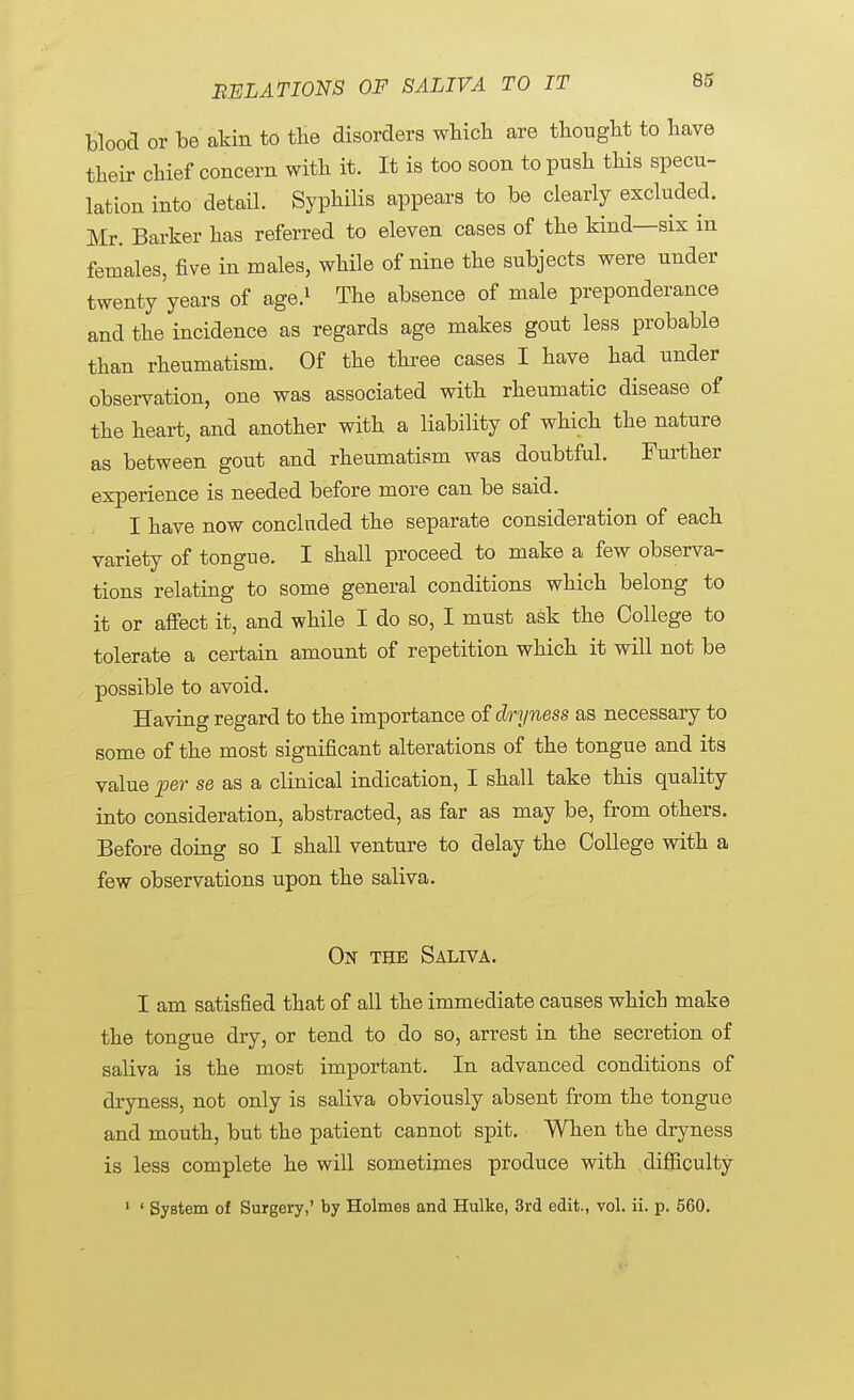 blood or be akin to the disorders which, are thought to have their chief concern with it. It is too soon to push this specu- lation into detail. Syphilis appears to be clearly excluded. Mr. Barker has referred to eleven cases of the kind—six in females, five in males, while of nine the subjects were under twenty years of age.1 The absence of male preponderance and the incidence as regards age makes gout less probable than rheumatism. Of the three cases I have had under observation, one was associated with rheumatic disease of the heart, and another with a liability of which the nature as between gout and rheumatism was doubtful. Further experience is needed before more can be said. I have now concluded the separate consideration of each variety of tongue. I shall proceed to make a few observa- tions relating to some general conditions which belong to it or affect it, and while I do so, I must ask the College to tolerate a certain amount of repetition which it will not be possible to avoid. Having regard to the importance of dryness as necessary to some of the most significant alterations of the tongue and its value per se as a clinical indication, I shall take this quality into consideration, abstracted, as far as may be, from others. Before doing so I shall venture to delay the College with a few observations upon the saliva. On the Saliva. I am satisfied that of all the immediate causes which make the tongue dry, or tend to do so, arrest in the secretion of saliva is the most important. In advanced conditions of dryness, not only is saliva obviously absent from the tongue and mouth, but the patient caunot spit. When the dryness is less complete he will sometimes produce with difficulty 1 ' System of Surgery,' by Holmes and Hulke, 3rd edit., vol. ii. p. 560.