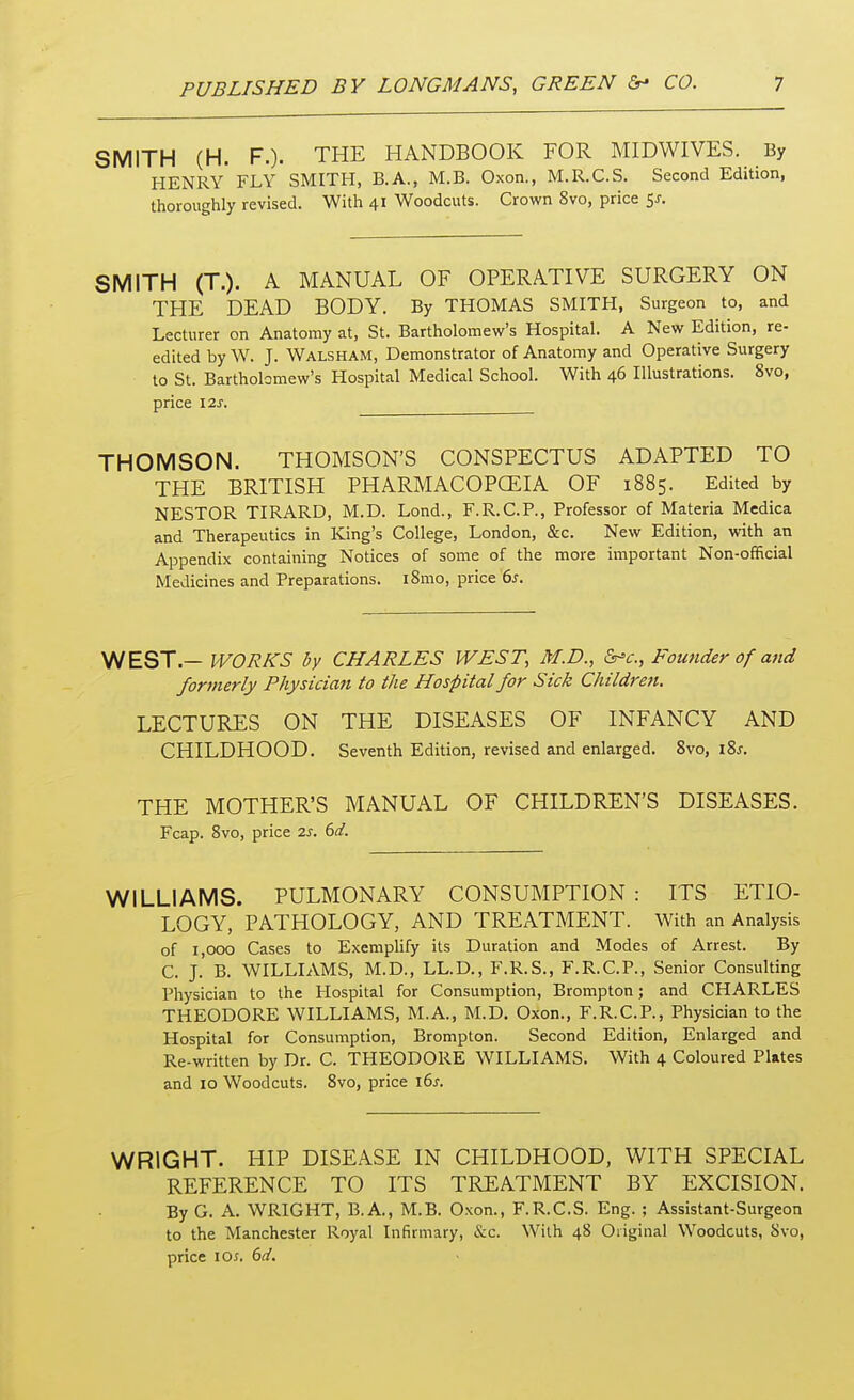 SMITH (H. F.). THE HANDBOOK FOR MIDWIVES. By HENRY FLY SMITH, B.A., M.B. Oxon., M.R.C.S. Second Edition, thoroughly revised. With 41 Woodcuts. Crown 8vo, price $s. SMITH (T.). A MANUAL OF OPERATIVE SURGERY ON THE DEAD BODY. By THOMAS SMITH, Surgeon to, and Lecturer on Anatomy at, St. Bartholomew's Hospital. A New Edition, re- edited by W. J. Walsham, Demonstrator of Anatomy and Operative Surgery to St. Bartholomew's Hospital Medical School. With 46 Illustrations. 8vo, price 12s. THOMSON. THOMSON'S CONSPECTUS ADAPTED TO THE BRITISH PHARMACOPGEIA OF 1885. Edited by NESTOR TIRARD, M.D. Lond., F.R.C.P., Professor of Materia Medica and Therapeutics in King's College, London, &c. New Edition, with an Appendix containing Notices of some of the more important Non-official Medicines and Preparations. iSmo, price 6s. WEST — WORKS by CHARLES WEST, M.D., &*c, Founder of and formerly Physician to the Hospital for Sick Children. LECTURES ON THE DISEASES OF INFANCY AND CHILDHOOD. Seventh Edition, revised and enlarged. 8vo, \%s. THE MOTHER'S MANUAL OF CHILDREN'S DISEASES. Fcap. 8vo, price 2s. 6d. WILLIAMS. PULMONARY CONSUMPTION : ITS ETIO- LOGY, PATHOLOGY, AND TREATMENT. With an Analysis of 1,000 Cases to Exemplify its Duration and Modes of Arrest. By C. J. B. WILLIAMS, M.D., LL.D., F.R.S., F.R.C.P., Senior Consulting Physician to the Hospital for Consumption, Brompton; and CHARLES THEODORE WILLIAMS, M.A., M.D. Oxon., F.R.C.P., Physician to the Hospital for Consumption, Brompton. Second Edition, Enlarged and Re-written by Dr. C. THEODORE WILLIAMS. With 4 Coloured Plates and 10 Woodcuts. 8vo, price 16s. WRIGHT. HIP DISEASE IN CHILDHOOD, WITH SPECIAL REFERENCE TO ITS TREATMENT BY EXCISION. By G. A. WRIGHT, B.A., M.B. Oxon., F.R.C.S. Eng. ; Assistant-Surgeon to the Manchester Royal Infirmary, &c. With 48 Original Woodcuts, 8vo, price 10j. 6d.