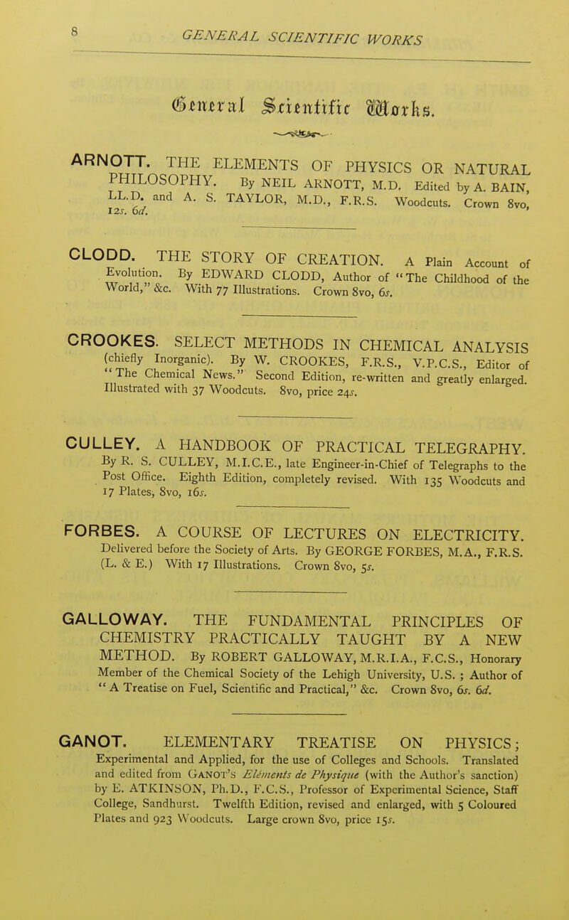 (Btxinul Smnitfie Harks. ARNOTT. THE ELEMENTS OF PHYSICS OR NATURAL PHILOSOPHY. By NEIL ARNOTT, M.D. Edited by A. BAIN LL.D and A. S. TAYLOR, M.D., F.R.S. Woodcuts. Crown 8vo, 12s. ba. ' CLODD. THE STORY OF CREATION. A Plain Account of Evolution. By EDWARD CLODD, Author of The Childhood of the World, &c. With 77 Illustrations. Crown 8vo, 6s. CROOKES. SELECT METHODS IN CHEMICAL ANALYSIS (chiefly Inorganic). By W. CROOKES, F.R.S., V.P.C.S., Editor of The Chemical News. Second Edition, re-written and greatly enlarged Illustrated with 37 Woodcuts. 8vo, price 24J. CULLEY. A HANDBOOK OF PRACTICAL TELEGRAPHY. By R. S. CULLEY, M.I.C.E., late Engineer-in-Chief of Telegraphs to the Post Office. Eighth Edition, completely revised. With 135 Woodcuts and 17 Plates, 8vo, 16s. FORBES. A COURSE OF LECTURES ON ELECTRICITY. Delivered before the Society of Arts. By GEORGE FORBES, M.A., F.R.S. (L. & E.) With 17 Illustrations. Crown 8vo, 5*. GALLOWAY. THE FUNDAMENTAL PRINCIPLES OF CHEMISTRY PRACTICALLY TAUGHT BY A NEW METHOD. By ROBERT GALLOWAY, M.R.I.A, F.C.S., Honorary Member of the Chemical Society of the Lehigh University, U.S. ; Author of  A Treatise on Fuel, Scientific and Practical, &c. Crown 8vo, 6s. 6d. GANOT. ELEMENTARY TREATISE ON PHYSICS; Experimental and Applied, for the use of Colleges and Schools. Translated and edited from Ganot's Elements de Physique (with the Author's sanction) by E. ATKINSON, Ph.D., F.C.S., Professor of Experimental Science, Staff College, Sandhurst. Twelfth Edition, revised and enlarged, with 5 Coloured Plates and 923 Woodcuts. Large crown Svo, price 15*.