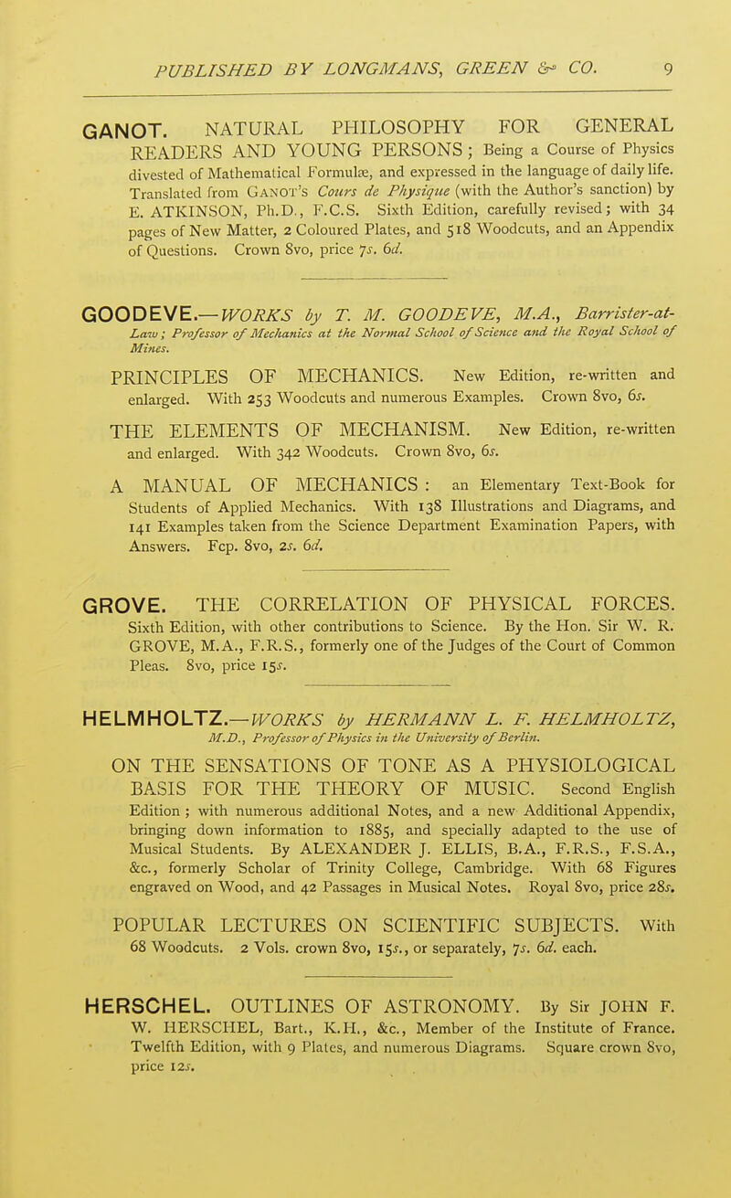 GANOT. NATURAL PHILOSOPHY FOR GENERAL READERS AND YOUNG PERSONS ; Being a Course of Physics divested of Mathematical Formula:, and expressed in the language of daily life. Translated from Ganot's Cours de Physique (with the Author's sanction) by E. ATKINSON, Ph.D., F.C.S. Sixth Edition, carefully revised; with 34 pages of New Matter, 2 Coloured Plates, and 518 Woodcuts, and an Appendix of Questions. Crown 8vo, price Js. 6d. GOOD EVE.— WORKS by T. M. GOODEVE, M.A., Barrister-at- Laiu; Professor of Mechanics at the Normal School of Science and the Royal School of Mines. PRINCIPLES OF MECHANICS. New Edition, re-written and enlarged. With 253 Woodcuts and numerous Examples. Crown 8vo, 6s. THE ELEMENTS OF MECHANISM. New Edition, re-written and enlarged. With 342 Woodcuts. Crown 8vo, 6s. A MANUAL OF MECHANICS : an Elementary Text-Book for Students of Applied Mechanics. With 138 Illustrations and Diagrams, and 141 Examples taken from the Science Department Examination Papers, with Answers. Fcp. 8vo, 2s. 6d. GROVE. THE CORRELATION OF PHYSICAL FORCES. Sixth Edition, with other contributions to Science. By the Hon. Sir W. R. GROVE, M.A., F.R.S., formerly one of the Judges of the Court of Common Pleas. 8vo, price 15J. HELMHOLTZ.— WORKS by HERMANN L. F. HELMHOLTZ, M.D., Professor of Physics in the University of Berlin. ON THE SENSATIONS OF TONE AS A PHYSIOLOGICAL BASIS FOR THE THEORY OF MUSIC. Second English Edition ; with numerous additional Notes, and a new Additional Appendix, bringing down information to 1885, and specially adapted to the use of Musical Students. By ALEXANDER J. ELLIS, B.A., F.R.S., F.S.A., &c, formerly Scholar of Trinity College, Cambridge. With 68 Figures engraved on Wood, and 42 Passages in Musical Notes. Royal 8vo, price 28^. POPULAR LECTURES ON SCIENTIFIC SUBJECTS. With 68 Woodcuts. 2 Vols, crown 8vo, 15^., or separately, 7*. 6d. each. HERSCHEL. OUTLINES OF ASTRONOMY. By Sir JOHN F. W. HERSCHEL, Bart., K.H., &c, Member of the Institute of France. Twelfth Edition, with 9 Plates, and numerous Diagrams. Square crown 8vo, price 12*.