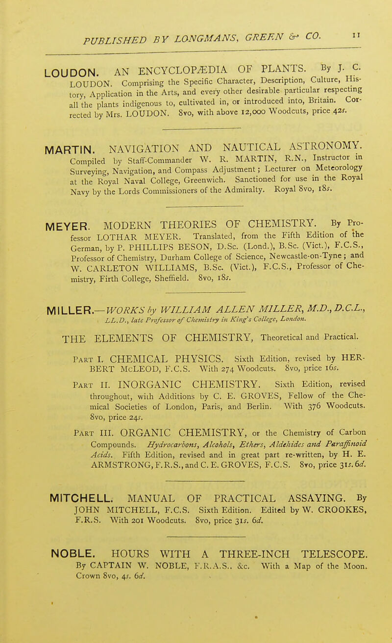 LOUDON. AN ENCYCLOPAEDIA OF PLANTS. By J. C. LOUDON Comprising the Specific Character, Description, Culture, His- tory, Application in the Arts, and every other desirable particular respecting all t'he plants indigenous to, cultivated in, or introduced into, Britain. Cor- rected by Mrs. LOUDON. 8vo, with above 12,000 Woodcuts, price 42*. MARTIN. NAVIGATION AND NAUTICAL ASTRONOMY. Compiled by Staff-Commander W. R. MARTIN, R.N., Instructor in Surveying, Navigation, and Compass Adjustment; Lecturer on Meteorology at the Royal Naval College, Greenwich. Sanctioned for use in the Royal Navy by the Lords Commissioners of the Admiralty. Royal 8vo, i8.f. MEYER. MODERN THEORIES OF CHEMISTRY. By Pro- fessor LOTHAR MEYER. Translated, from the Fifth Edition of the German, by P. PHILLIPS BESON, D.Sc. (Lond.), B.Sc. (Vict.), F.C.S., Professor of Chemistry, Durham College of Science, Newcastle-on-Tyne; and W. CARLETON WILLIAMS, B.Sc. (Vict.), F.C.S., Professor of Che- mistry, Firth College, Sheffield. 8vo, 18s. MILLER.— WORK'S by WILLIAM ALLEN MILLER, M.D., D.C.L., LL.D., late Professor of Chemistry in Kings College, London. THE ELEMENTS OF CHEMISTRY, Theoretical and Practical. Part I. CHEMICAL PHYSICS. Sixth Edition, revised by HER- BERT McLEOD, F.C.S. With 274 Woodcuts. 8vo, price lbs. Part II. INORGANIC CHEMISTRY. Sixth Edition, revised throughout, with Additions by C. E. GROVES, Fellow of the Che- mical Societies of London, Paris, and Berlin. With 376 Woodcuts. 8vo, price 24^. Part III. ORGANIC CHEMISTRY, or the Chemistry of Carbon Compounds. Hydrocarbons, Alcohols, Ethers, Aldehides aitd Paraffinoid Acids. Fifth Edition, revised and in great part re-written, by H. E. ARMSTRONG,F.R.S.,and C.E. GROVES, F.C.S. 8vo, price 3is.6d. MITCHELL. MANUAL OF PRACTICAL ASSAYING. By JOHN MITCHELL, F.C.S. Sixth Edition. Edited by W. CROOKES, F.R.S. With 201 Woodcuts. 8vo, price 31*. 6d. NOBLE. HOURS WITH A THREE-INCH TELESCOPE. By CAPTAIN W. NOBLE, F.R.A.S.. &c. With a Map of the Moon. Crown 8vo, 4s. 6d.
