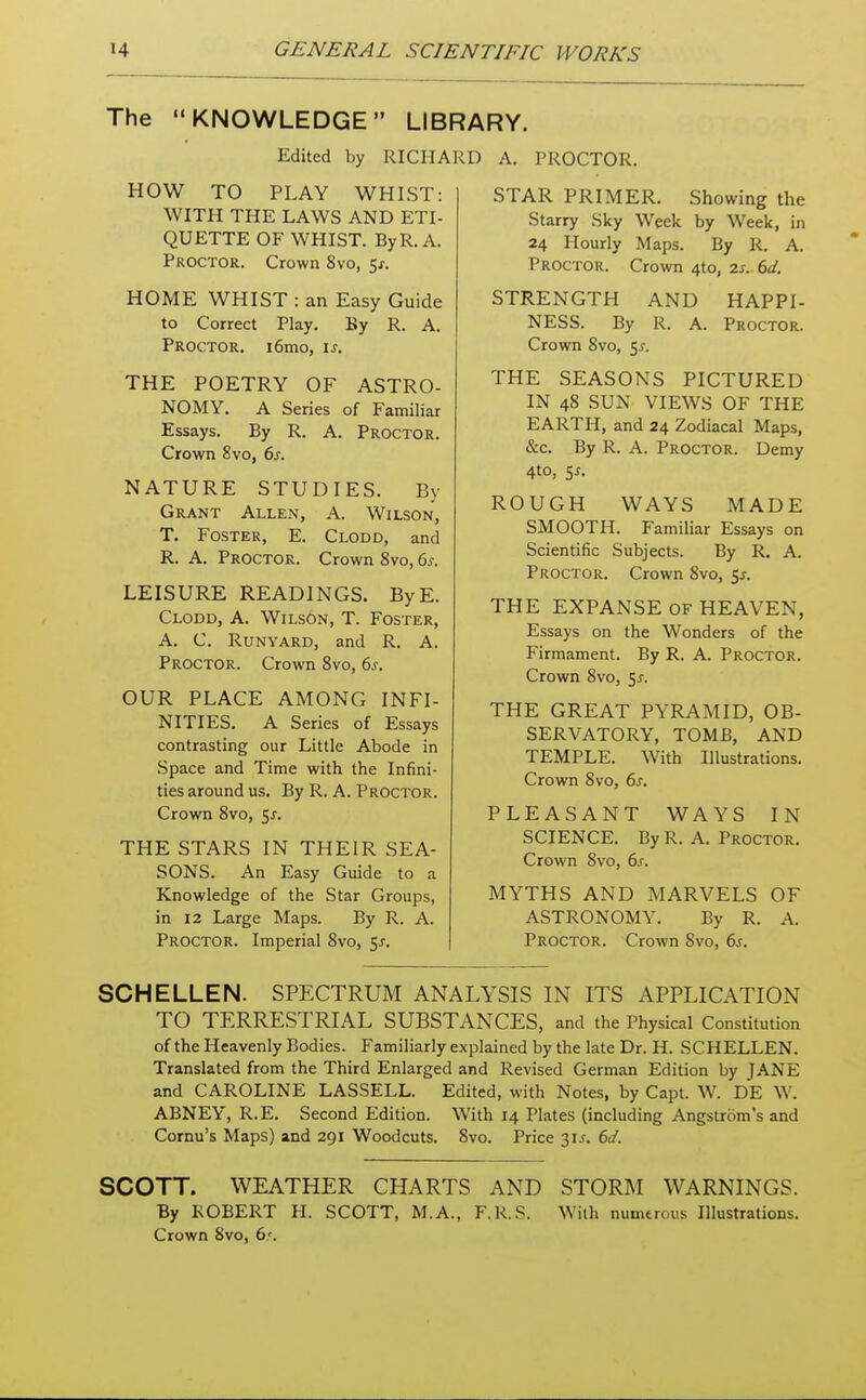 The KNOWLEDGE LIBRARY. Edited by RICHARD A. PROCTOR. HOW TO PLAY WHIST: WITH THE LAWS AND ETI- QUETTE OF WHIST. ByR. A. Proctor. Crown 8vo, 5.C HOME WHIST : an Easy Guide to Correct Play. By R. A. Proctor. i6mo, is. THE POETRY OF ASTRO- NOMY. A Series of Familiar Essays. By R. A. Proctor. Crown 8vo, 6s. NATURE STUDIES. By Grant Allen, A. Wilson, T. Foster, E. Clodd, and R. A. Proctor. Crown 8vo, 6s. LEISURE READINGS. ByE. Clodd, A. Wilson, T. Foster, A. C. Runyard, and R. A. Proctor. Crown 8vo, 6s. OUR PLACE AMONG INFI- NITIES. A Series of Essays contrasting our Little Abode in Space and Time with the Infini- ties around us. By R. A. Proctor. Crown 8vo, 5f. THE STARS IN THEIR SEA- SONS. An Easy Guide to a Knowledge of the Star Groups, in 12 Large Maps. By R. A. Proctor. Imperial 8vo, 51. STAR PRIMER. Showing the Starry Sky Week by Week, in 24 Hourly Maps. By R. A. Proctor. Crown 4to, 2s. 6d. STRENGTH AND HAPPI- NESS. By R. A. Proctor. Crown 8vo, $s. THE SEASONS PICTURED IN 48 SUN VIEWS OF THE EARTH, and 24 Zodiacal Maps, &c. By R. A. Proctor. Demy 4to, JJ. ROUGH WAYS MADE SMOOTH. Familiar Essays on Scientific Subjects. By R. A. Proctor. Crown 8vo, $s. THE EXPANSE OF HEAVEN, Essays on the Wonders of the Firmament. By R. A. Proctor. Crown 8vo, 5-r. THE GREAT PYRAMID, OB- SERVATORY, TOMB, AND TEMPLE. With Illustrations. Crown 8vo, 6s. PLEASANT WAYS IN SCIENCE. By R. A. Proctor. Crown 8vo, 6s. MYTHS AND MARVELS OF ASTRONOMY. By R. A. Proctor. Crown 8vo, 6s. SCHELLEN. SPECTRUM ANALYSIS IN ITS APPLICATION TO TERRESTRIAL SUBSTANCES, and the Physical Constitution of the Heavenly Bodies. Familiarly explained by the late Dr. H. SCHELLEN. Translated from the Third Enlarged and Revised German Edition by JANE and CAROLINE LASSELL. Edited, with Notes, by Capt. W. DE W. ABNEY, R.E. Second Edition. With 14 Plates (including Angstrom's and Cornu's Maps) and 291 Woodcuts. 8vo. Price 31.C 6d. SCOTT. WEATHER CHARTS AND STORM WARNINGS. By ROBERT H. SCOTT, M.A., F.R.S. With numerous Illustrations. Crown 8vo, 6r.