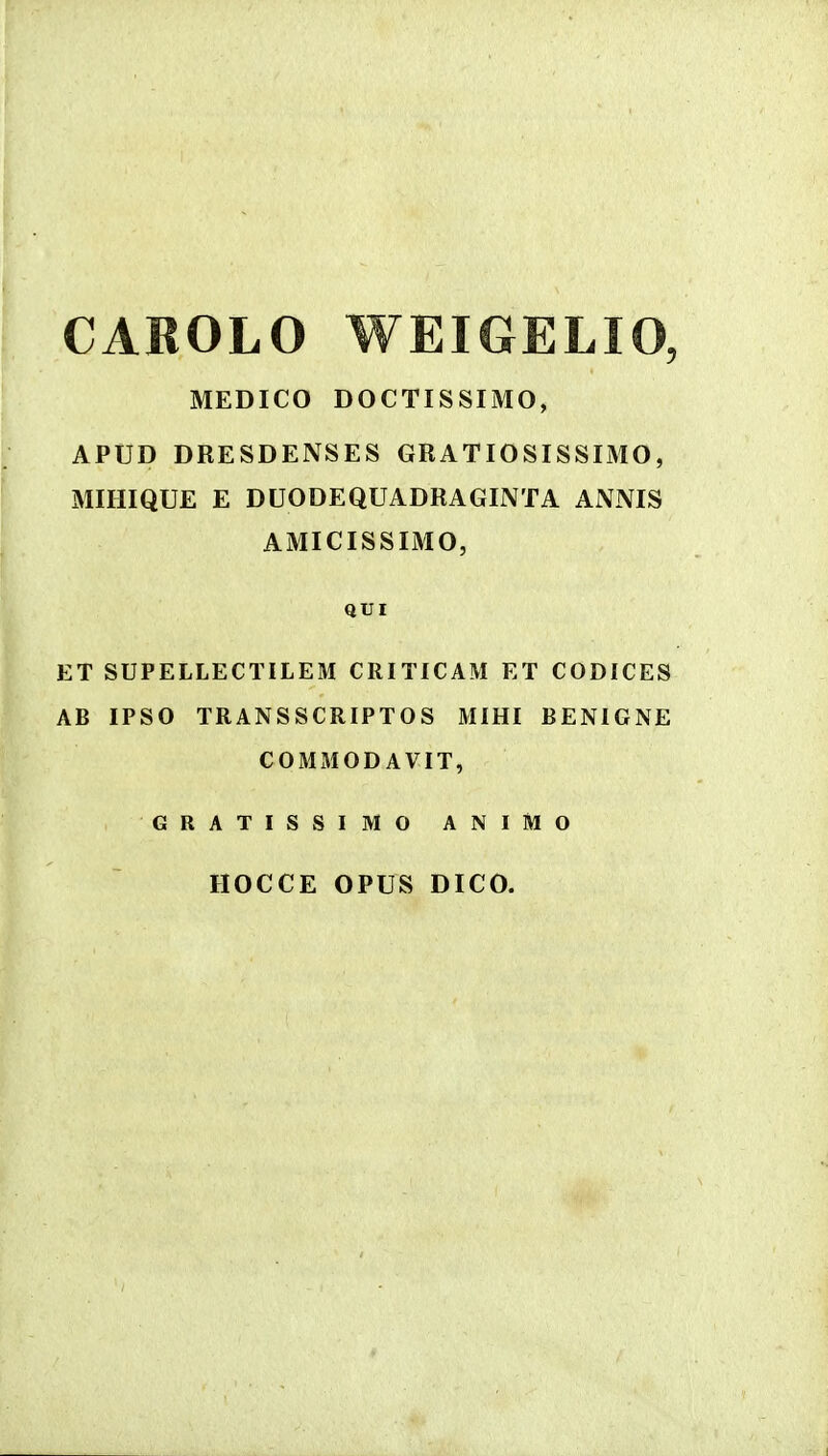 CAROLO WEIGELIO, MEDICO DOCTISSIMO, APUD DRESDENSES GRATIOSISSIMO, MIHIQUE E DUODEQUADRAGIIVTA ANNIS AMICISSIMO, QUI ET SUPELLECTILEM CRITICAM ET CODICES AB IPSO TRANSSCRIPTOS MIHI BENIGNE COMMODAVIT, GRATISSIMO ANIMO HOCCE OPUS DICO.