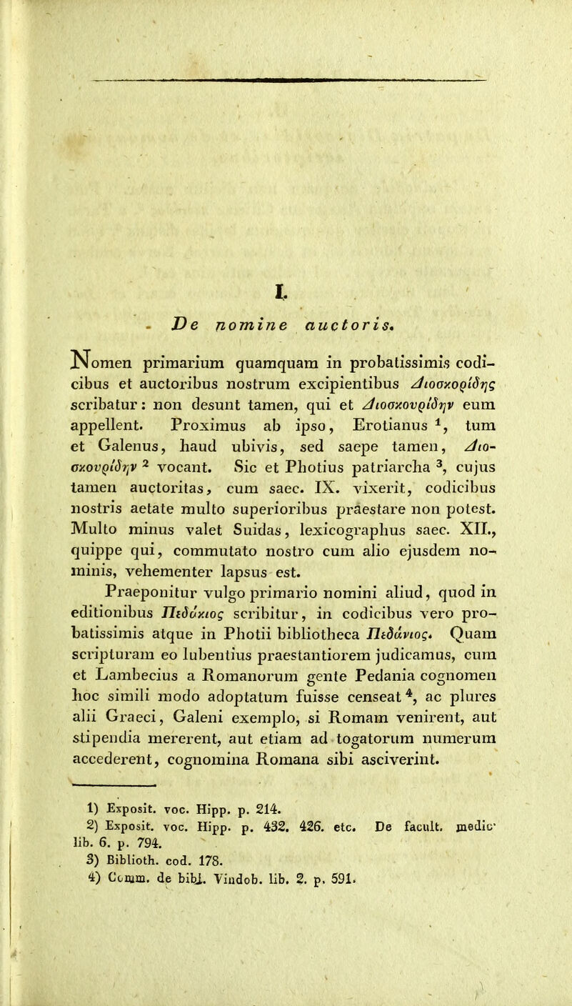 l. De nomine auctoris, Nomen primariura quamquam in probalisslmis codi- cibus et auctoribus nostrum excipientibus ^Jioay.oQidrjg scribatur: non desunt tamen, qui et /icooy.ovQiSi]v eum appellent. Proximus ab ipso, Erolianus tum et Galenus, haud ubivis, sed saepe taraen, ^io~ oxovQldrjV 2 vocant. Sic et Photius patriarcha cujus tamen auctoritas, cum saec. IX. vixerit, codicibus nostris aetate multo superioribus praestare non potest. Multo minus valet Suidas, lexicographus saec. XIL, quippe qui, commulato nostro cum alio ejusdem no- minis, vehementer lapsus est. Praeponitur vulgo primario noraini aliud, quod in editionibus TIiduy.ioq scribitur, in codicibus vero pro- batissimis atque in Photii bibliotheca Iltduvtogt Quara scripturam eo lubentivis praestantiorera judicaraus, cura et Larabecius a Roraanoiura gente Pedania cognoraen hoc siraili modo adoptatura fuisse censeat *, ac pkires ahi Graeci, Galeni exemplo, si Roraara venirent, aut stipeudia mererent, aut etiara ad togatorura nuraerura accederent, cognoraina Roraana sibi asciverint. 1) Exposit. voc. Hipp. p. 214. 2) Exposit. voc. Hipp. p. 432. 426. etc. De facult. jnedio' lib. 6. p. 794, 3) Biblioth. cod. 178. 4) Comm. de bibj. Yiudob. lib. 2. p. 591.