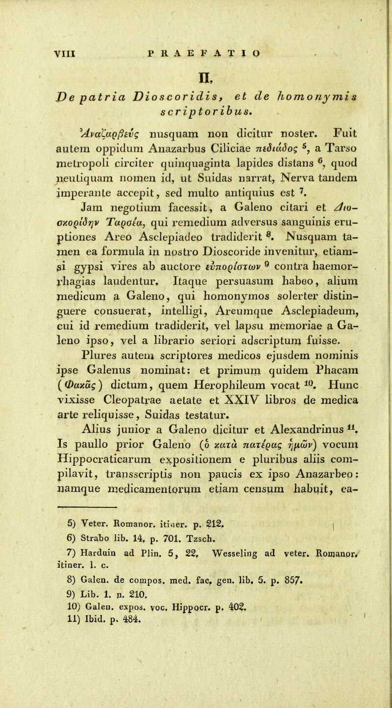 n, J)e patria Dioscoridis, et de homo ny mis scriptoribus. ^AvaCaQ^ivc. nusquam non dicitur noster. Fuit autem oppidum Anazarbus Ciliciae TztJiwJo? a Tarso metropoli cii'citer quiiicjuaginta lapides distans ®, quod neutiquam nomen id, ut Suidas narrat, Nerva tandem imperanle accepit, sed multo antiquius est Jam negotium facessit, a Galeno citari et z//o- ay.0QiSi]v TuQata, qui remedium 9.dversus sanguinis eru- ptiones Areo Asclepiadeo tradiderit ®. Nusquam ta- jnen ea formula in nostro Dioscoride invenitur, etiam- jsi gypsi vires ab auctore iinoQlazcov ^ contra haemor- l'hagias laudentur. Itaque persuasum habeo, alium jnedicum a Galeno, qui homonymos solerter distin- guere consuexat, intelligi, Areumque Asclepiadeum, cui id remedium tradiderit, vel lapsu memoriae & Ga- leno ipso, vel a librario seriori adscriptunj fuisse. Plures autem scriptores medicos ejusdem nominis ipse Galenus nominat: et primum quidem Phacara (^Oaxag) dictum, quem Herophileum vocat ^*^. Hunc vixisse Cleopatrae aelate et XXIV libro.s de medica arte reliquisse, Suidas testatur. Alius junior a Galeno dicitur et Alexandrinus *K Is paullo prior Galeno (6 y.uru naxtQUQ riiiojv') vocum Hippocraticarura expositionem e pluribus aliis coni- pilavit, transscriplis non paucis ex ipso Anazarbeo: uamque medicamenlorijm etiam censum habiiit, ea- 6) Veter. Romanor. iti.ier. p. 212. | 6) Strabo lib. 14, p. 701. Tzsch. 7) Harduin ad Plin. 5, 22, Wessejing ad veter. Ronianor. itiner. 1. c. 8) Galen. de compos. med. fac, gen. lib. 5. p. 857. 9) Lib. 1. p. 210. 10) Galen. expos. voc. Hippocr. p. 402. 11) Ibid. p. 484.