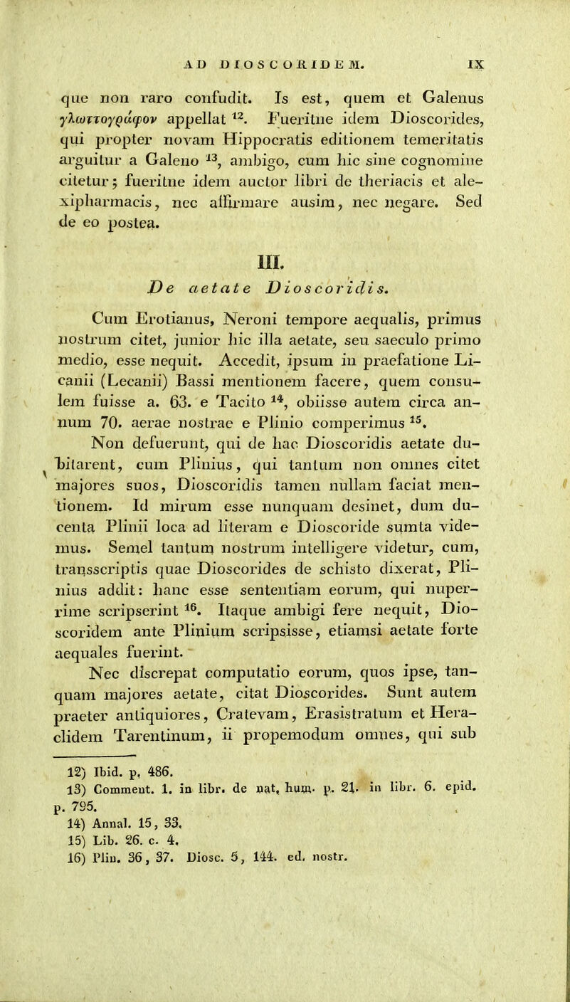 que non raro confudit. Is est, quem et Galenus ylwTToyQacpov appellat ^^. Fueritne idem Dioscorides, cjui propter novam Hippocratis editionem temeritatis arguitur a Galeno ^^, ambigo, cum hic sine cognoraine citetur; fueritne idem auctor libri de theriacis et ale- xipharmacis, nec alfi.rmare ausim, nec uegare. Sed de eo posteji. 111. J)e aetat e D ios cor idi s. Cum Erotianus, Neroni tempore aequalis, primus jiostrura citet, junior Jiic illa aetate, seu saeculo prinio medio, esse nequit. Accedit, ipsura in praefatione Li- canii (Lecanii) Bassi mentionem facere, quem consu- lem fuisse a. 63. e Tacito obiisse autem circa an- num 70. aerae nostrae e Plinio comperimus ^^. Nou defuerunt, qui de hao Dioscoridis aetate du- bilarent, cum Plinius, (\\u. tanlura non omnes citet majores suos, Dioscoridis taraen nullam faciat men- tionem. Id mirum esse nunquani desinet, dum du- centa Plinii loca ad literam e Dioscoride sumta vide- raus. Serael tantum nostrum intelligere videtur, cum, transscriptis quae Dioscorides de schisto dixerat, Pli- nius addit: hanc esse sententiam eorura, qui nuper- rime scripserint Itaque ambigi fere nequit, Dio- scoridem ante Pliuium scripsisse, etiamsi aetate forte aequales fuerint. Nec discrepat computatio eorum, quos ipse, tan- quam majores aetate, citat Dioscorides. Sunt autem praeter antiquiores, Cratevam, Erasistratum et Hera- clidem Tarentinum, ii propemodum omnes, qni sub 12) Ibid. p, 486, 13) Commeut. 1. in llbr. cle aat, hum. p. 2\. in libr. 6. epid, p. 795, 14) Annal. 15, 33. 15) Lib. 26. c. 4. 16) riiu. 36, 37. Uiosc. 5, 144. ed. nostr.