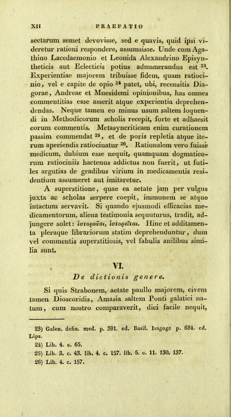 seclarum semet devovisse, sed e quavis, quid ipsi vi- deretur ratioui respoudere, assurasisse. Unde cum Aga- thino Lacedaeraonio et Leonida Alexandrino Episyn- theticis aut Eclecticis potius adnuraerandus est ^^. Expei'ientiae majorem tribuisse fidem, quam ratioci- nio, vel e capite de opio patet, ubi, recensitis Dia- gorae, Audreae et Muesidemi opinionibus, has omnes comraentitias esse asserit atque experientia deprehen- dendas. Neque tamen eo minus usum sallem Iqquen^ di iu Metliodicorum scholis recepit, forte et adhaesit eorum commentis. Metasyncriticam enim curationem passim commendat ^'^, et de poris repletis atque ite^ rum aperiendis ratiociuatur ^®. Rationalem vero fuisse medicura, dubium esse nequit, quamquam dogmatico- ium i'atiociniis hactenus addictus non fuerit, ut futi- les argutias de gradibus virium in medicamentis resi^ dentium assuraeret aut imitaretur. A superstitione, quae ea aetate jam per vulgus juxta ac scholas serpere coepit, iramunem se atque intactum sei'vavit. Si quando ejusraodi elHcacias me- dicamentorum, aliena testimonia sequuturus, tradit, ad- jungere solet: laioQovai, laTOQiTxut. Hinc et additamen^ ta plei-aque librariorum statim deprehenduntur, dum vel commentia superstitiosis, vel fabuhs anihbus sirai- U9. sunt. VI. D e dic tionis gener e, Si quis Strabonera, aetate pauUo majorem, civem taraen Dioscoridis, Araasia saltem Ponti galatici na- tum, cum nostro comparavei'it, dici facile nequit, 23) Galen. defiu, med. p. S91. ed. Basil. Isagoge p. 684. ed. liips. 24) Lib. 4. c. 65. 25) Lib. 3. c. 43. lib. 4. c. 157. lib. 5. c. 11. 130. 137. 26) Lib. 4. c. 157.