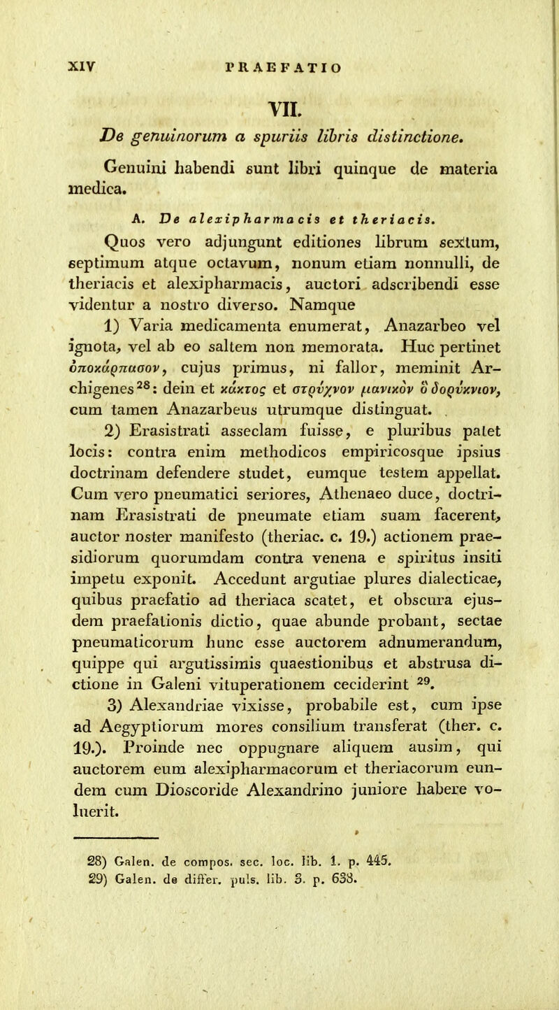 VII. T)e genuinorum a spuriis lihris distinctione. Genuiiii habendi sunt libri quinque de materia medica. A. T)e alexipharmacis et theriaeis. Quos vero adjungunt editiones librum sex!lum, septimum atque octav^um, nonum etiam nonnulli, de theriacis et alexipharmacis, auctori adscribendi esse videntur a nostro diverso. Namque 1) Varia medicamenta enuraerat, Anazarbeo vel ignota, vel ab eo sakem non memorata. Huc pertinet onoxuQnuaov, cujus primus, ni fallor, meminit Ar- chigenes^^: dein et xuxTog et azQv/vov f.tuvixdv o Soqvxviov, cum tamen Anazarbevis utruraque distinguat. , 2) Erasistrati asseclam fuisse, e pluribus palet locis: contra enim methodicos empiricosque ipsius doctrinam defendere studet, eumque testem appellat. Cura vero pneuraatici seriores, Athenaeo duce, doctri- nam Erasistrati de pneuraate etiara suam facerent, auctor noster manifesto (theriac. c. 19.) actionem prae- sidiorum quoruradara contra venena e spiritus insiti impetu exponit. Accedunt argutiae plures dialecticae, quibus praefatio ad theriaca scatet, et obscura ejus- dem praefalionis dictio, quae abunde probant, sectae pneumaticorum hunc esse auctorem adnumerandum, quippe qui argutissimis quaestionibus et abstrusa di- ctione in Galeni vituperationem ceciderint ^^. 3) Alexandriae vixisse, probabile est, cura ipse ad Aegypliorum mores consihura transferat (ther. c. 190' Proinde nec oppugnare aliquem ausim, qui auctorem eum alexipharmacorura et theriacorura eun- dem cum Dioscoride Alexandi'ino juniore habere vo- luerit. 28) Galen. de compos. sec. loc. lib. 1. p. 445. 29) Galen. de difler. puls. lib. 3. p. 633.