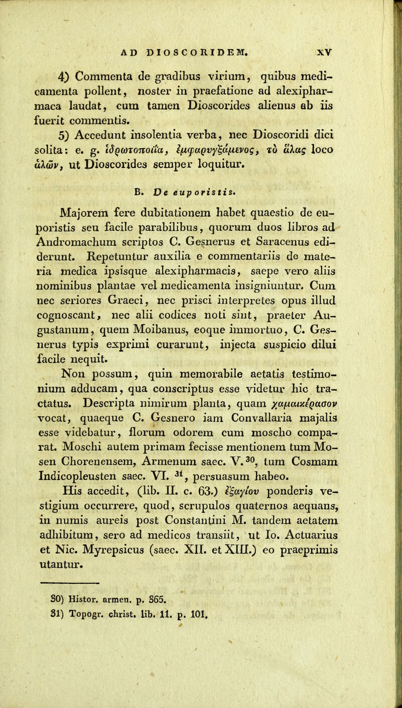 4) Comraenta de gradibus viriura, quibus raedi- camenta poUent, noster in praefatione ad alexiphar- maca laudat, cum taraen Dioscorides alienus ab iis fuerit commeutis. 5) Accedunt insolentia verba, nec Dioscoridi dici solita: e. g. tJ()WTOjro«'a, l[xqiaQvy%6.^ivoq, lo a\ag loco ukdv, ut Dioacorides semper loquitur. B. D e eup oristis. Majorem fere dubitationem habet quaestio de eu- poristis seu facile parabilibus, quorum duos libros ad Andromachum scriptos C. Gesnerus et Saracenus edi- derunt. Repetuntur auxilia e comraentariis do mate- ria medica ipsisque alexipharmacis, saepe vero aliis nominibus plantae vel medicaraenta insigniuntur. Cum nec sex'iores Graeci, nec prisci interpretes opus illud cognoscant, nec alii codices noti sint, praeter Au- gustanum, quem Moibanus, eoque immortuo, C. Ges- nerus typis exprimi curarunt, injecta suspicio dilui facile nequit. Non possum, quin memorabile aetatis testimo- nium adducam, qua conscriptus esse videtur hic tra- ctatus. Descripta nirairum planta, quam yafiaiyjQaaov vocat, quaeque C. Gesnero iam Convallaria majalis esse videbatur, florum odorem cum moscho compa- rat. Moschi autem primam fecisse raentionem tum Mo- sen Chorenensem, Arraenum saec. V.^^, tum Cosmam Indicopleusten saec. VI. ^*, persuasum habeo. His accedit, (lib. II. c. 63.) 1'iaytov ponderis ve- stigium occurrere, quod, scrupulos quaternos aequans, in nurais aureis post Constantini M. tandem aetatem adhibitum, sero ad raedicos transiit, ut lo. Actuarius et Nic. Myrepsicus (saec. XII. et XIII.) eo praeprirais utantur. SO) Histor. armen. p. S65. 31) Topogr. christ. lib. 11. p. 101.