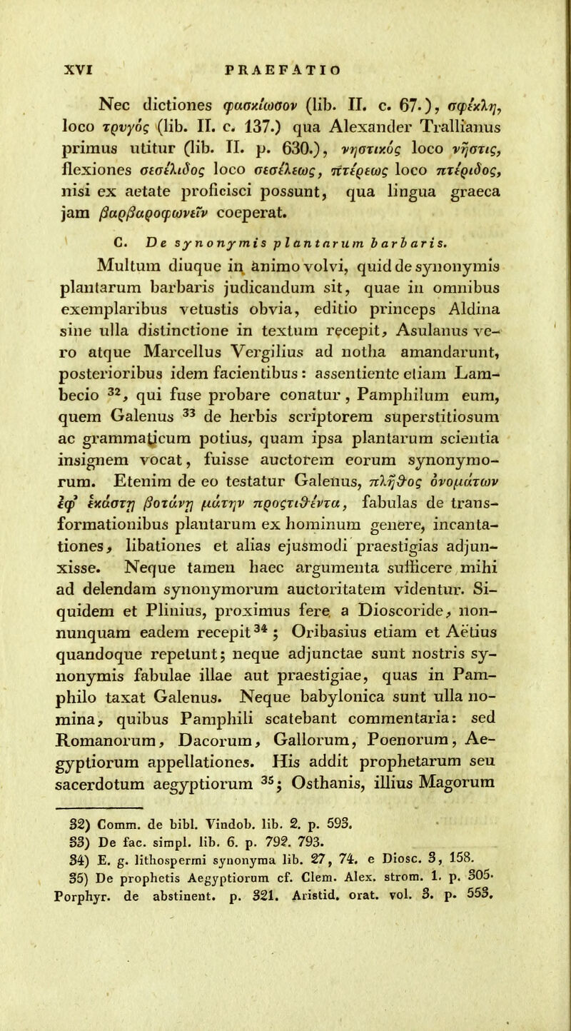 Nec dictiones (faaxkoaov (lib. II. c. 67.)? oqifxli], loco TQvyog (lib. II. c. 137.) qua Alexander Trallianus primus ulitur (lib. II. p. 630.), vt]GTty.6g loco vijoTig, flexiones aiatXidog loco ataiXiwg, TtrtQtwg loco nxtQiSog, nisi ex aetate proficisci possunt, qua lingua graeca jam l3aQj3aQO(p(ovtTv coeperat. C. De synonymis plantnrum barbaris. Multura diuque in, &nimovolvi, quiddesynonyrais planlarum barbaris judicandum sit, quae in omnibus exeraplaribus vetustis obvia, editio princeps Aldina sine idla distinctione in textum recepit, Asulanus ve- ro atque Mai-cellus Vei-gilius ad notba amandarunt, posterioribus idem facientibus : assentiente eliam Lam- becio ^^, qui fuse probare conatur, Pampbilum eum, quem Galenus de herbis scriptorera superstitiosum ac grammaticum potius, quam ipsa plantarum scientia insignem vocat, fuisse auctofem corum synonyrao- rura. Etenira de eo testatur Galenus, nXrjd-og ovofioLTWv l(p ixdaTTj ^oTuvT] (j.(AT7]v nQogTi&tvTu, fabulas de trans- formationibus plantarum ex borainum genere, incanta- tiones, libationes et alias ejusmodi praestigias adjun- xisse. Neque tamen liaec argumenta sufficere mihi ad delendam synonymorura auctoritatera videntur. Si- quidem et Plinius, proximus fere a Dioscoride, non- nunquam eadem recepit ; Oribasius etiara et Aedus quandoque repelunt; neque adjunctae sunt nostris sy- nonymis fabulae illae aut praestigiae, quas in Pam- philo taxat Galenus. Neque babylonica sunt ulla no- mina, quibus Pampbili scatebant coramentaria: sed Roraanorum, Dacorum, Gallorum, Poenorum, Ae- gyptiorura appellationes. His addit prophetarum seu sacerdotum aegyptiorum ^^j Osthanis, illius Magorura 32) Comm. de bibl. Yindob. lib. 2. p. 593. 33) De fac. simpl. lib. 6. p. 792. 793. 84) E. g. litliospermi synonyma lib. 27, 74. e Diosc. 3, 158. 35) De prophetis Aegyptiorum cf. Clem. Alex. strom. 1. p. 305- Porphyr. de abstinent. p. 321. Anstid. orat. vol. 3. p. 553,