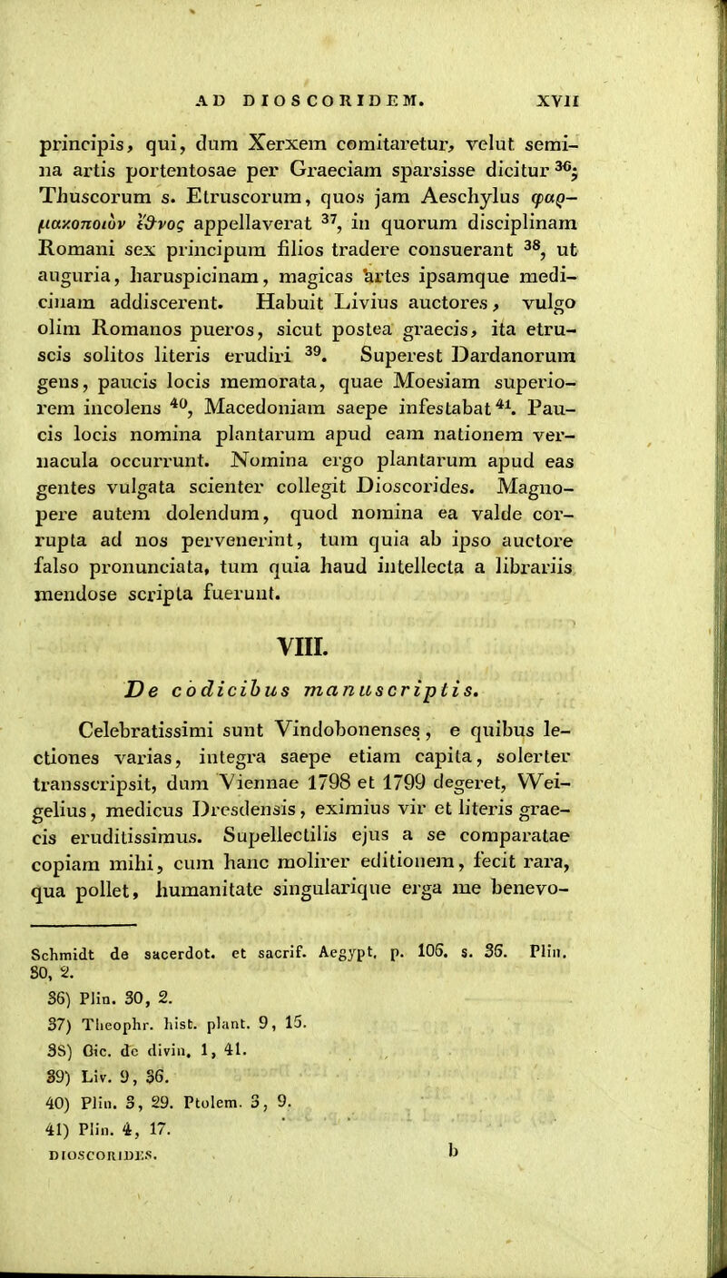 principis, qui, dum Xerxem comitaretur, velut semi- iia artis portentosae per Graeciam sparsisse dicitur TJiuscorum s. Elruscorum, quos jam Aeschylus cpuQ- (.itty.onoiuv i'd-vog appellaverat in quorum disciplinara Romani sex principum filios tradere consuerant ^*, ut auguria, haruspicinam, magicas ^rtes ipsamque medi- ciuara addiscerent. Habuit Livius auctores, vulgo olim Romanos pueros, sicut postea gi-aecis, ita etru- scis solitos literis erudiri ^^. Superest Dardanorura gens, paucis locis memorata, quae Moesiam superio- rem incolens ^^, Macedoniara saepe infestabat^ Pau- cis locis nomina plantarum apud eam nationem ver- iiacula occurrunt. Nomina ergo plantarura apud eas gentes vulgata scienter collegit Dioscorides. Magno- pere autera dolendura, quod nomina ea valde cor- rupta ad nos pervenerint, tura quia ab ipso auctore falso pronunciata, tura quia haud intellecta a librariis mendose scripta fueruut. YIII. De cbdicihus manuscriptis. Celebratissimi sunt Vindobonenses, e quibus le- ctiones varias, integra saepe etiara capita, solerter transscripsit, dura Viennae 1798 et 1799 degeret, VVei- gelius, medicus Drcsdensis, eximius vir et literis grae- cis eruditissimus. Supellectilis ejus a se comparatae copiara mihi, cura hanc raolirer editiouera, fecit rara, qua pollet, huraanitate singularique erga me benevo- Schmidt de sacerdot. et sacrif. Aegypt, p. 105. s. 35. Pliii. 80, 2. 36) Plin. 30, 2. 37) Theophr. hist. plant. 9, 15. SS) Oic. dc divin. 1, 41. 89) Liv. 9, 36, 40) Plin. 3, 29. Ptolem. 3,9. 41) Plin. 4, 17. Dto.scoRiui;.s. b