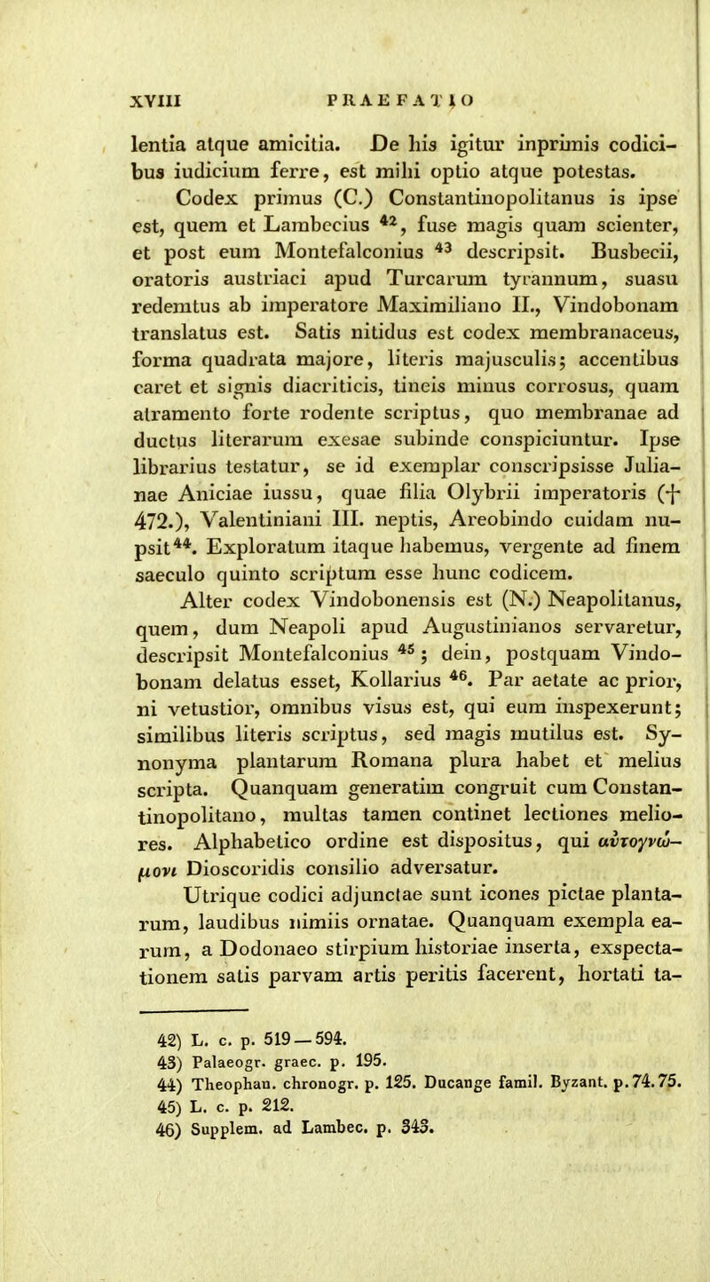 XYIII PRAE FA TlO lentia atque amicitia. De his igitur inprimis codici- bus iudicium ferre, est milii optio atque potestas. Codex primus (C.) Constantiuopolitanus is ipse est, quera et Lambccius fuse magis quam scienter, et post eum Montefalconius descripsit. Busbecii, oratoris austriaci apud Turcai-um tyrannum, suasu redemtus ab imperatore Maximiliano II., Vindobonam translatus est. Satis nitidus est codex membranaceus, forma quadrata majore, litcris majusculis; accentibus caret et signis diaci-iticis, tineis minus corrosus, quara ■ atramento forte rodente scriptus, quo membranae ad ductus literarum exesae subinde conspiciuntur. Ipse librarius testatur, se id exemplar conscripsisse Julia- nae Aniciae iussu, quae filia Olybrii imperatoris (-{- 472.), Valentiniani III. neptis, Areobindo cuidam nu- psit**. Exploratum itaque habemus, vergente ad finem saeculo quinto scriptum esse hunc codicem. Alter codex Vindobonensis est (N.) Neapolitanus, quem, dum Neapoli apud Augustinianos servaretur, descripsit Montefalconius ; dein, postquam Vindo- bonam delatus esset, Kollarius Par aetate ac prior, j ni vetustior, omnibus visus est, qui eum inspexerunt; similibus literis scriptus, sed magis mutilus est. Sy- nonyma plantarura Romana plura habet et melius scripta. Quanquam generatim congruit cum Constan- tinopolitano, raultas taraen continet lectiones melio- res. Alphabetico ordine est dispositus, qui avToyvcu- (iovi Dioscoridis consilio adversatur. Utrique codici adjunclae sunt icones pictae planta- rum, laudibus nimiis ornatae. Quanquam exempla ea- rum, a Dodonaeo stirpium historiae inserta, exspecta- tionem satis parvam artis peritis facerent, bortati ta- 42) L, c. p. 519 — 594. 43) Palaeogr. graec. p. 195. 44) Theophan. chronogr. p. 125. Ducange famil. Byzant. p.74.75. 45) L, c. p. 212.