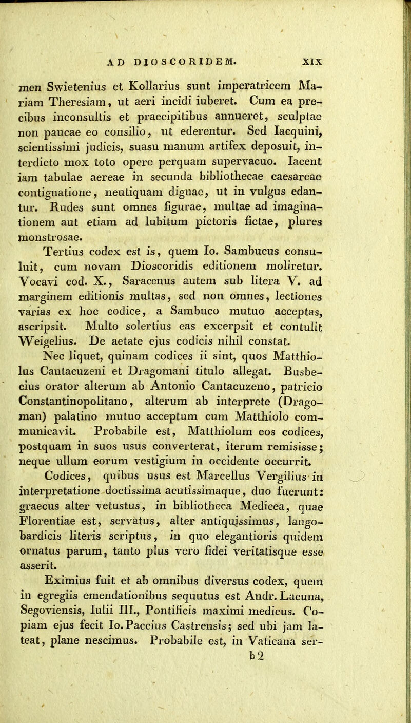 men Swieteiiius et Kollarius sunt imperatricem Ma- riam Theresiam, ut aeri incidi iuberet. Cum ea pre- cibus inconsultis et praecipitibus annueret, sculptae non paucae eo consilio, ut edei-entur. Sed lacquini, scientissimi judicis, suasu manum artifex deposuit, in- terdicto mox toto opere perquam supervacuo. lacent iam tabulae aereae in secunda bibliothecae caesareae contignatione, neutiquam diguae, ut in vulgus edan- tur. Rudes sunt omnes figurae, multae ad iraagina- tionem aut etiam ad lubitum pictoris fictae, plures monstrosae. Tertius codex est is, quem lo. Sambucus consu- luit, cum novam Dioscoridis editionem moliretur. Vocavi cod. X., Saracenus autem sub litera V. ad marginem editionis multas, sed non omnes, lectiones varias ex hoc codice, a Sambuco mutuo acceptas, ascripsit. Multo solertius eas excerpsit et contulit Weigelius. De aetate ejus codicis nihil constat. Nec liquet, quinam codices ii sint, quos Matthio- lus Cautacuzeni et Dragomani titulo allegat. Busbe- cius orator alterum ab Antonio Cantacuzeno, patricio Conslantinopolitano, alterum ab interprete (Drago- man) palatino mutuo acceptum cum Matthiolo com- municavit. Probabile est, Matthiolum eos codices, postquam in suos usus convei-terat, iterum remisisse; neque ullura eorum vestigium in occidente occurrit. Codices, quibus usus est Maz-celliis Vergilius in interpretatione doctissima acutissimaque, duo fuerunt: graecus alter vetustus, in bibliotheca Medicea, quae Florentiae est, serv^atus, alter antiqujssimus, lango- bardicis literis scriptus, in quo elegantioris quidem ornatus parumj tanto plus vero fidei veritatisque esse asserit. Eximius fuit et ab omnibus diversus codex, quem in egregiis emendationibus sequutus est Andi-. Lacuna, Segoviensis, lulii III., Pontihcis maximi medicus. Co- piam ejus fecit lo.Paccius Castrensis; sed ubi jam la- teat, plane nesciraus. Probabile est, in Vaticana ser- b2