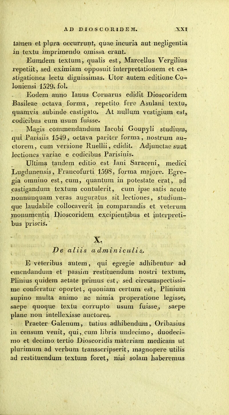 laraen et pUira occurriint, quae incuria aut negligentia in textu impriraendo ojnisaa erant. Eumdem texlum, qualis est, Marcellus Vergilius repetiit, sed exiraiam opposuit interpretatiouem et ca- stigatione^ lectu dignissimas. Utpr autem editione Co- loniensi 1529. fol. Eodem anno lanus Cornarus edidit Dioscaridera Basileae octava forma, repetito fere Asulani textu, quamvis subinde castigalo,. At nuHum ve^tigiura est, codicibus eum usum fuisse. Magi.s comraendandum lacobi Goupyli sludiura, qui Pai'isiis 1549, octava pariter forraa, nostrura au- ctorem, cum versione Ruellii, edidit. Adjunctae suut Jectiones variae e codicibus Parisiuis. UJdma tandem editio est lani Saraceni, medici Lugdunensis, Francofurti 1598, forma raajore. Egre- gia oranixio est, cum, quantum in poteslate erat, ad castigandum textura contulerit, cura ipse satis acute nonnunquam veras auguratus sit lectiones, studium- que laudabile collocaverit in compai-andis et veterum monumeiitisi Dioscoridera excipientibus et interpreti- bus priscis. X, I)e aliis a dminiculis^. E veteribus autem, qui egregie adhibentur ad eraendandum et passira restituendura nostri textura, Plinius quidera aetate priraus est, sed circumspectissi- me conferatur oportet, quoniam certura est, Pliniura supino multa animo ac nimia properatione legisse, saepe quoque textu corrupto usum fuisse, saepe plane non intellexisse auctoreg. Praeter Galenum, tutius adhibendura, Oribasius in censura venit, qui,.cura libi'is undecirao, duodeci- mo et decimo. tertio Dioscoridis materiam medicam ut plurimura ad verbum transscripserit, raagnopere utilis ad restituendum textura foret, niai solara baberemus