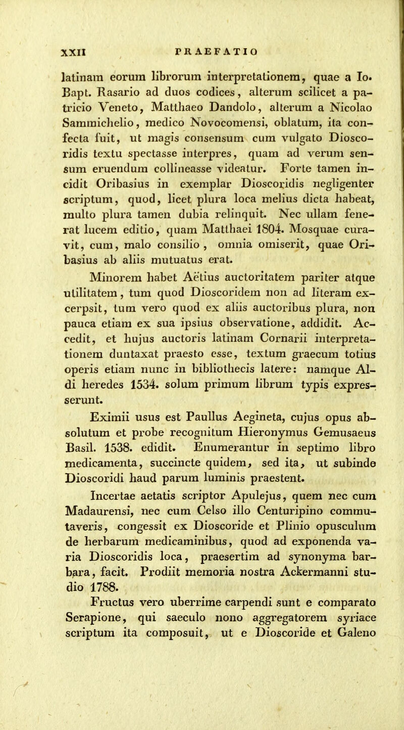 latinara eorura llbrorum interpretalionem, quae a lo. Bapt. Rasario ad duos codices, alterum scilicet a pa- ti'icio Veneto, Matthaeo Dandolo, alterum a Nicolao Samraiclielio, raedico Novocoraensi, oblatum, ita con- fecta fuit, ut raagis consensum cura vulgato Diosco- ridis textu spectasse interpres, quam ad veruni sen- sum eruendum collineasse videatur. Forte tamen in- cidit Oribasius in exeraplar Dioscoridis negligenter ficriptum, quod, licet plura loca raelius dicta habeat, raulto plura tamen dubia relinquit. Nec ullara fene- rat lucera editio, quara Matlhaei 1804. Mosquae cura- vit, cum, malo consilio , omnia omiserit, quae Ori- basius ab aliis mutuatus erat. Minorera habet Aetius auctoritatem pariter atque utilitatem, tum quod Dioscoridera non ad literara ex- cerpsit, tum vero quod ex aliis auctoribus plura, nou pauca etiara ex sua ipsius observatione, addidit. Ac- cedit, et hujus auctoris latinara Cornarii interpreta- tionem duntaxat praesto csse, textura graecura totius operis etiara nunc in bibliothecis latere: namque Al- di heredes 1534. solum primum librum typis expres-; serunt. Eximii usus est PauUus Aegineta, cujus opus ab- solutura et probe recoguitura Hieronyraus Gemusaeus Basil. 1538. edidit. Enuraerantur in septimo libro medicaraenta, succincte quidera, sed ita, ut subinde Dioscoridi haud parura lurainis praestent. Incertae aetatis scriptor Apulejus, quem nec cum Madaurensi, nec cum Celso illo Centuripino comrau- taveris, congessit ex Dioscoride et Plinio opusculura de herbarura medicaminibus, quod ad exponenda va- ria Dioscoridis loca, praesertim ad synonyma bar- b^ra, facit. Prodiit memoria nostra Ackerraanni stu- dio 1788. Fructus vero uberrime carpendi sunt e comparato Serapione, qui saeculo nono aggregatorera syriace scriptum ita coraposuit, ut e Dioscoride et Galeno