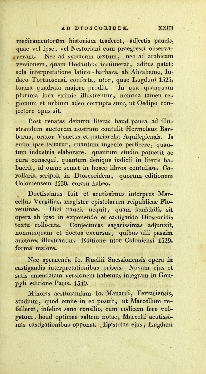medicamentortSm historiam traderet, adjectis paucis, quae vel ipse, vel Nestoriani eum praegressi observa- «verant. Nec ad syriacum textum, nec ad arabicara versionem, quam Hodaitlius instituerat, aditus patet: sola interpretatione latino - barbara, ab Abrahamo, lu- daeo Tortuosensi, confecta, utor, quae Lugduni 1525. forma quadrata raajore prodiit. lu qua quanquara plurima loca eximie illustrentur, nomina tamen re-. gionum et urbium adeo corrupta sunt, ut Oedipo con- jectore opus sit. Post renatas demum literas haud pauca ad illu- strandum auctorera nostrura contulit Hermolaus Bar- barus, orator Venetus et pati'iarcha Aquilegiensis. Is enira ipse testatur, quantura ingenio perjficere, quan- tum industria elaborare, quantum studio potuerit ac cura consequi, quantum denique iudicii in literis ha- buerit, id omne seraet in hosce libros contulisse. Co- rollaria scripsit in Dioscoridera, quorum editionem Coloniensera 1530. corara habeo. Doctissimus fuit et acutissiraus interpres Mar- cellus Vei'gilius, magister epistolarum reipublicae Flo- rentinae. Dici paucis nequit, quara laudabilis sit opera ab ipso in exponendo et castigando Dioscoridis textu collocata. Conjecturas sagacissimas adjunxit, nonnunquara et doctos excursus, quibus alii passira auctores illustrantur. Editione utor Coloniensi 1529. forma maiore. Nec spernenda lo. Ruellii Suessionensis opera in castigandis interpretationibus priscis. Novara ejus et satis emendatam versionem habemus integram in Gou- pyli editione Paris. 1540. Minoris aestimandum lo. Manardi, Ferrariensis, studium, quod orane in eo posuit, ut Marcellura re- felleret, infelice sane consilio, cura codicera fere vul- gatum, haud optimae saltera notae, Marcelli acutissi- rais castigationibus oppouat. Epistolae ejus, Lugduni