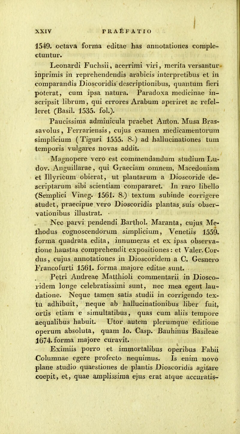 1549. octava forma editae has annotaliones coraple- ctuntur. Leonardi Fuchsii, acerrimi viri, merita versantur- inprimis in reprehendendis arabicis interpretibus et in coraparandis Dioscoridis descriptionibus, quantum fieri poterat, cum ipsa natura. Paradoxa raedicinae in- scripsit librum, qui errores Arabum aperiret ac refel- leret (Basil. 1535. foL). Paucissima admiuicula praebet Anton. Musa Bras- savokxs, Ferrariensis, cujus exaraen medicamentorum simpHcium (Tiguri 1555. 8-) ad hallucinationes tum temporis vulgares novas addit. Magnopere vero est commendandura studiura Lu- dov. Anguillarae, qui Graeciam oranem, Macedoniam et Illyritum obierat, ut plantarum a Dioscoride de- sci'iptarum sibi scientiam corapararet. In raro libello (SerapHci Vineg. 1561. 8.) textum subinde corrigere studet, praecipue vero Dioscoridis plantas. suis obser- vatidnibus illustrat. Nec parvi pendendi Barthol. Maranta, cujus Me- thodus cognoscendorum sirapliciura, Venetiis 1559. forraa quadi'ata edita, innumeras et ex ipsa observa- tione liaustas comprehendit expositiones: et Valer. Cor- dus, cujus annotationes in Dioscoridera a C. Gesnero Francofurti 1561. forma majoi-e editae sunt. Petri Andreae Matthioli commentarii in Diosco- ridem longe celebratissirai sunt, nec raea egent lau- datione. Neque tamen satis studii in corrigendo lex- tu adhibuit, neque ab hallucinationibus liber fuit, ortis etiam e siraultatibus, quas cum aliis terapore aequalibus habuit. Utor autera pleruraque editione operum absoluta, quam lo. Casp. Bauhinus Basileae 1674. forma majore curavit. Exiraiis porro et immortalibus opex'ibus Fabii Columnae egere profecto nequlmus. Is enim novo plane studio quaestiones de plantis Dioscoridis agitax-e coepit, et, quae amplissiraa ejus erat alque accuratis-