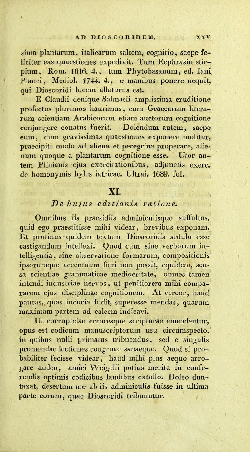 sima plantarum, italicarura saltem, cognitio, saepe fe- liciter eas quaestiones expedivit. Tum Ecphrasin stir- pium, Rom. 1616. 4., tum Phytobasanum, ed. lani Planci, Mediol. 1744. 4., e manibus ponere nequit, qui Dioscoridi lucem allaturus est. E Claudii denique Salraasii araplissima eruditione profectus plurimos haurimus, cum Graecarum litera- rum scientiam Arabicoruni etiam auctorura cognitione conjungere conatus fuerit. Dolendum autem, saepe eum, dum gravissimas quaestiones exponere molitur, praecipiti modo ad aliena et peregrina properare, alie- num quoque a plantarum cognitione esse. Utor au- tem Piiniains ejus exercitationibus, adjunctis exerc. de homonymis hyles iatricae. Ultrai. 1689. fol. XI. De hujus editionis ratione. Omnibus iis pi-aesidiis adrainiculisque suflultus, quid ego praestitisse mihi videar, brevibus exponam. Et protinus quidera textum Dioscoi'idis sedulo esse castigandura intellexi. Quod cura sine verborura iu- telligentia, sine observatione forraai'um, corapositionis ipsorumque accentuum fiei'i non possit, equidem, sen- sa scicntiae gi araraaticae raediocritate, omnes tamen intendi induslriae nervos, ut penitiorera mihi compa- rarem ejus disciplinae cognitionem. At vereor, haud paucas,.quas incuria fudit, superesse mendas, quarura raaxiraara partera ad calcem indicavi. Ut corruptelae erroresque scripturae emendentur, opus est codicura raanuscriptorura usu circuraspecto,' in quibus nulli priraatus tribuendus, sed e singulis proraendae lectiones congruae sanaeque. Quod si pro- babiliter fecisse videar, haud mihi plus aequo arro- gare audeo, amici Weigelii potius merita in confe- rendis optimis codicibus laudibus extollo. Doleo dun- taxat, desertum rae ab iis adminiculis fuisse in ultiraa, parte eorum, quae Dioscoridi tribuuntur. ' /