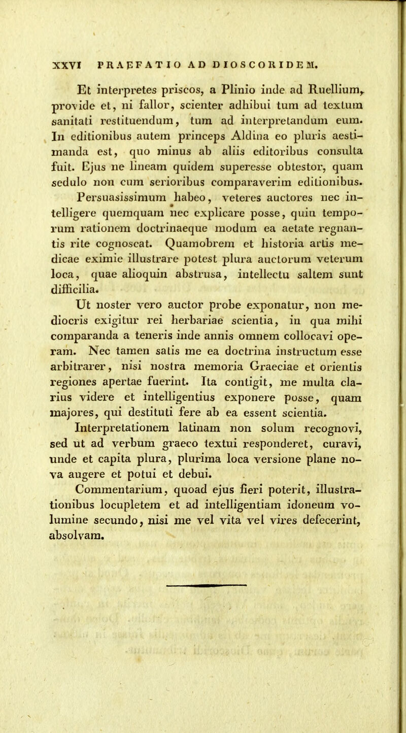 Et interpretes priscos, a Plinio inde ad Ruellium^ provide et, ni fallor, scienter adhibui tum ad textum sanitati restituendum, tum ad interprelandum eum. In editionibus autem princeps Aldina eo pluris aesti- manda est, quo minus ab aliis editoribus consulta fuit. Ejus ne lineara quidera superesse obtestor, quam sedulo non cura serioribus comparaverim edilionibus. Persuasissimum liabeo, veteres auctores nec in- telligere queraquam nec explicare posse, quia tempo- rura rationera doctrinaeque raodura ea aetate regnan- tis rite cognoscat. Quamobrera et liistoria artis rae- dicae exiraie illusti^are potest jilura auctorum velerum loca, quae alioquin abstrusa, intellectu saltem sunt difficilia. Ut noster vero auctor probe exponatur, non rae- diocris exigitur rei lierbariae scientia, in qua mihi coraparanda a teneris inde annis oranera collocavi ope- rara. Nec taraen salis rae ea doctriiia instructum esse arbitrarer, nisi nostra meraoria Graeciae et orienlis regiones apertae fuerint. Ita conligit, me multa cla- rius videi-e et intelligentius exponei-e posse, quara majores, qui destituti fere ab ea essent scientia. Intei'pretationem latinara non sohim recognovi, sed ut ad verbura graeco textui responderet, curavi, unde et capita plura, pluriraa loca versione plane no- va augere et potui et debui. Comraentai'iura, quoad ejus fieri poterit, illustra- tionibus locupletera et ad intelligentiara idoneura vo- lumine secundo, nisi me vel vita vel vires defecerint, absolvam.