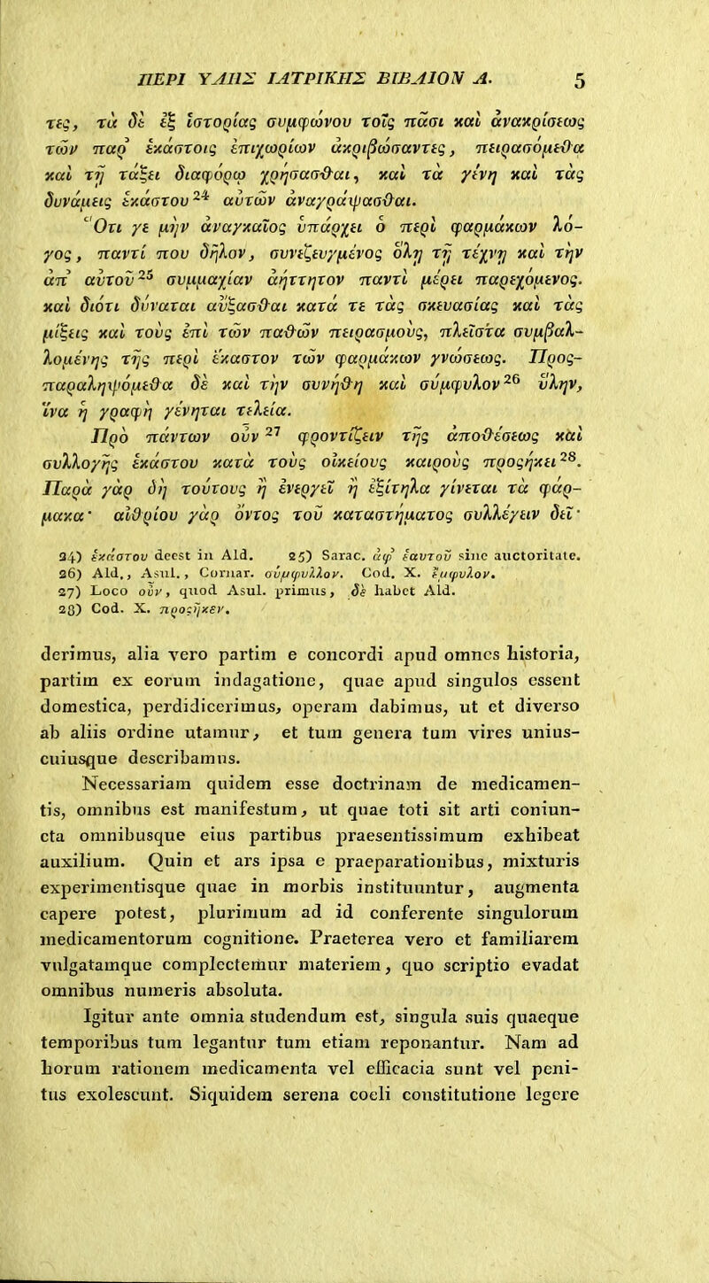 rtq, T(i 51 f§ laxoQiaq avficpcovov ToTg naat xal avaxQiatcoi; Ttoif TiuQ t-AaciZoig Itxiy^ujqLwv uxQi^vo(Tavxtg, niiQaGOfitOa nai zij xa^ti diarpoQtp y^Qrjfjaa-d-ai, xai xa yivri xai rag duvai-ittg txdaxov^^ avxtov avayQa^iaa&ai. ^0x1 yt f^yv avayxalog vnaQiti 6 ntQi qiaQfiaxoJV X6- yog, Txavxi tiov driXov, avvtL,tvyfxevog oXt] rij Te/VT/ xai xt]V dn avxov^^ avfiftayjav drjxxrjxov navxi fitQti TcaQtf^ofJttvog, xai dtoxi Svraxai av^aa&ai xaxd xt xdg axtvaaiag xai xdg ni^ttg xai xovg t-ni tcov na&tav ntiQaafiovg, nXtiaxa avfi^aX- lofitvrjg rijg ntQt txaaxov rcov q>aQftaito3V yvcoatcog. IJQog- naQaXt]xp6fit&a ds xai ri]V avvfi&t] xui avficpvXov^^ vXfjv, iva rj yQucfiri yivrjxai rtXtia. IIqo ndvxcov ovv qQovxit^ttv rrjg dno&tatcog xai avXXoy?ig txdaxov xaxd rovg olxtiovg xatQovg nQogi]xti^^. IlaQd ydQ d>] rovtovg rj IvtQytX fj tS,ixr]Xa yivtxai rd qiaQ- fiaxa' aiOQtov ydQ ovxog rov xaxaaxrjtJiaxog avXXeyttv dti' 34.) txnoTov decst in Ald. 25) Sarac. a(p iavTov sinc aiictoritate. 26) Ald,, Asnl., Coriiar. ovfjtpvXkov. Cod. X. huifvlov. 27) L.OCO oiv, qiiod Asul. primus, 8s habct Ald. 20) Cod. X. nQOfijxev. denmus, alia vero partim e concordi apud omncs Listoria, partim ex eorum indagatioiie, quae apud singulos cssent domestica, perdidicerimus, operam dabimus, ut et diverso ab aliis oi'dine utamur, et tum genera tum vires unius- cuiusque describamns. Necessariam quidem esse doctrinam de medicamen- tis, omnibus est raanifestum, ut qnae toti sit arti coniun- cta omnibusque eius partibus praesentissimum exhibeat auxilium. Quin et ars ipsa e praeparatiouibus, mixturis experimentisque quae in morbis instituuntur, augmenta capere potest, plurimum ad id conferente singulorum medicaraentorum cognitione. Praeterea vero et familiarem vulgatamque complcctemur materiem, quo scriptio evadat omnibus numeris absoluta. Igitur ante omnia studendum est, singula suis quaeque temporibus tum legantnr tum etiani reponantur. Nam ad borum rationem medicamenta vel efficacia sunt vel pcni- tus exolescunt. Siquidera serena cocli constitutione legere