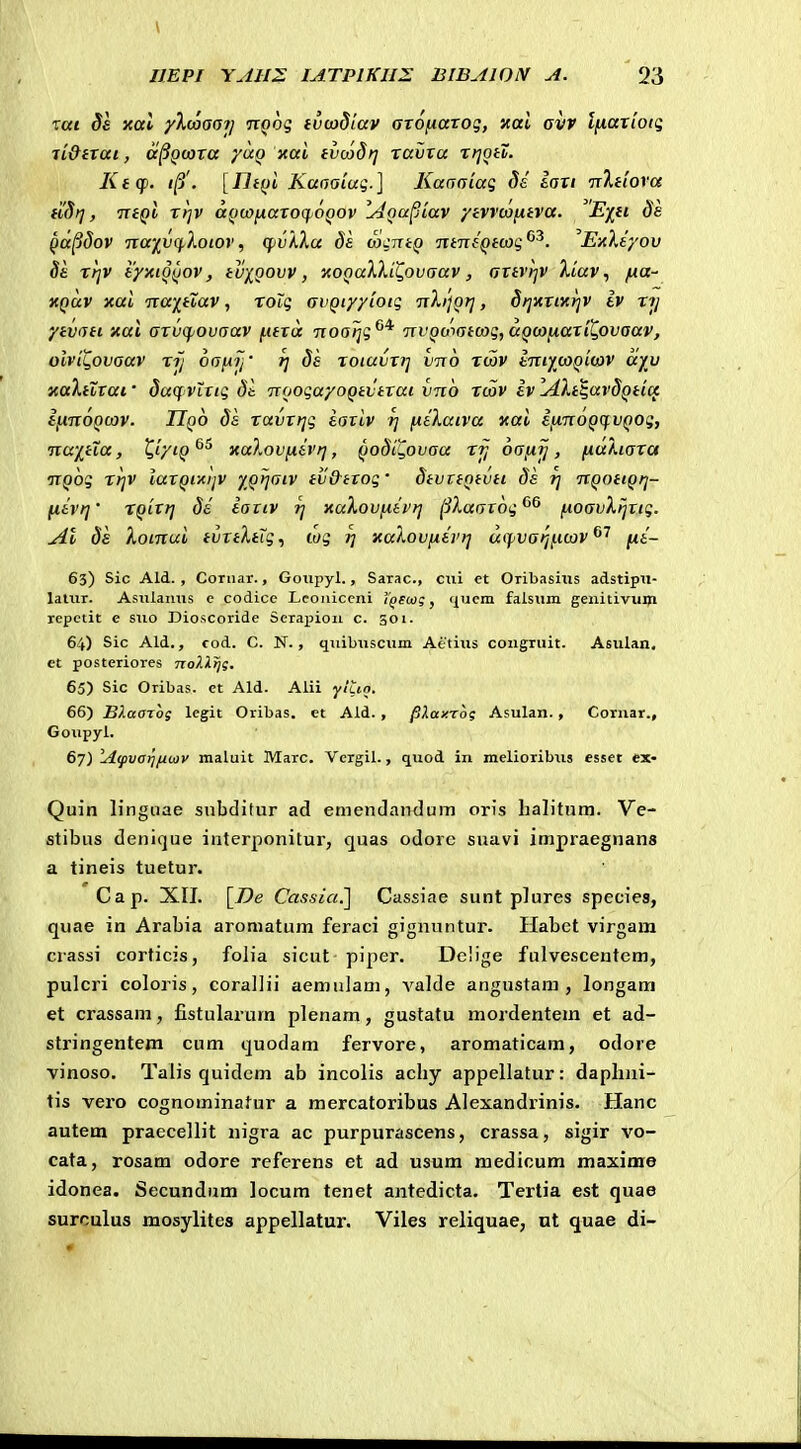 Tttt ^£ y.al yXwaoi) nQog tvtoSiav atonaxoq, nai avr l[xariotg li&txai, a^Qoora ya^ xal tvcadt] ravta xri^tX. Ktcp. «/3'. [nt()l Kaaaiui.] Kaaaiag ds iaxi 'rxltiova fidt], TrtQt xrjV a^ywfiaxoqjOQOV IdQupLav •/tvv(a(xtva. Eiti ds ^a^dov Tta-j^vq.Xotov, qivXXa ds SqTitQ ntntQtcoq^^. ExXiyov §£ xtjv tyxto^jov, tuiQovv, •AOQaXXiZ.ovaav, axtvl-jV Xiav, /ua- XQuv xai Tca-j^tiav, xolq avQiyyiotq TiXijQtj, SijXTiKrjv iv xij ytvati »ai axvcfjovaav |Ufra noalji;^* TivQomtcog, aQco^axil^ovaav, olvii^ovaav xij oafii/' r] ds xoiuvx?] vno x(5v imywQitav ayu xaXtuxai • dacf VLXtg dt. TToogayoQtvtxai vno xcov iv IdXt^avdQticc ifinoQcov. Uqo da xavxfjg iaxiv t] ftiXatva tcai ijJinoQC^VQOg, nwftXa, ^iytQ^^ xaXovfJtivrj, QoStC^ovaa xjj oa/xij, ^aXtaxa •nQog xrjv iaxQixijV XQ>jatv tv&txog' dtvttntvtt di tj nQotiQij- ftivij' XQtttj di iativ rj xaXovfiivrj jiXaatog^^ fioavXijttg. jll ds Xoinui tvttXtig, wg i] xaXovfiivi] uifvarjficov^^ fii- 63) Sic Ald. , Coruar., Goiipyl., Sarac, cxn et Oribasius adstipil- lalTir. Asiilanus e codice Lcoiiiccni Y^ecog, (^ucm falsum genitivum repetit e suo Dioscoride Serapion c. 301. 64) Sic Ald., cod. C. N., quibuscum Aetius congruit. Asulan. et postcriorcs noXXtjg. 65) Sic Oribas. et Ald. Alii yluo. 66) Bf.aazog legit Oribas. et Ald. , pXaxrog Asulan. , Cornar., Goupyl. 67) A<pvarjfiwv maluit Marc. Vergil., quod in melioribtis esset ex- Quin linguae subditur ad emendandum oris halitnm. Ve- stibus denique interponitur, quas odorc suavi impraegnans a tineis tuetur. Cap. XII. [7)e Cassia^ Cassiae sunt plures species, quae in Arabia aromatum feraci gigiiuntur. Habet virgam crassi corticis, folia sicut piper. Dc!ige fulvescentem, pulcri coloris, corallii aemulanj, valde angustam , longam et crassam, fistularum plenam, gustatu mordentem et ad- stringentem cum quodam fervore, aromaticam, odore vinoso. Talis quidcm ab incolis achy appellatur: daphni- tis vero cognominafur a mercatoribus Alexandrinis. Hanc autem praecellit nigra ac purpurascens, crassa, sigir vo- cata, rosam odore referens et ad usum medicum maxime idonea. Secundiim locum tenet antedicta. Tertia est quae surculus mosylites appellatur. Viles reliquae, ut quae di-