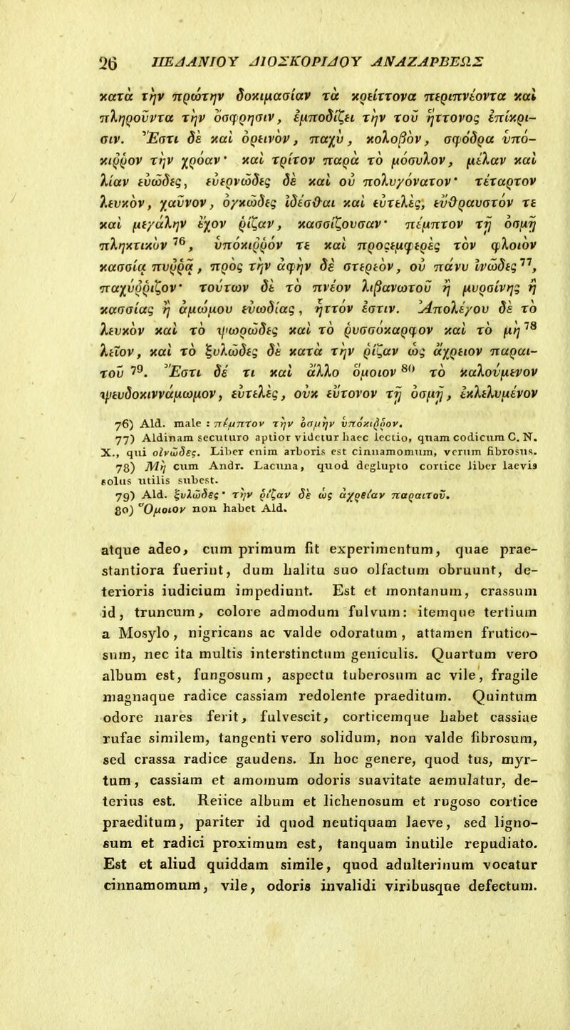 naxa xrjv nQwxrjv Soi(tfiaaiav ra xotixxova uiQmviovxa xai TrXrjQOvvra xrjV oncfQrjfjtv, IhtzoSiC^h xtjv xov tjxxovoq IntxQt- aiv. ^Eaxi 8s xai dQtivov, naiv, xoXo^ov, aqjodQa vixo- xtQQOV X}]V Y,Qoav' xai XQixov ixaQa x6 fioavXov, fitXav kuI Xiav tvciodfg, fvtQvcodtg de xai ov iroXvyovaxoV xtxaQXOv Xevxov, x<xivov, oyxcodtg idta&at xai tvxtXtg, tvOQavaxov xt xai fif/dXrjV 6^ov Qt^av, xaaail^ovaav nffinxov xjj oa,u^ •nXtjxttxuv , vnoxtQQov xt xai nQOctfi(ftQsq xov cfjXoiov xaaaia nvQQq, nQoq xrjv a(p;jv ds axtQtov, ov ndvv Ivcadtq''^, •nay^vQQit.ov xovroov dt x6 nvtov Xi^avcoxov ij fivQatvtjq rj xaaaiaq tj afxtafiov fvcodiaq, rfxxov iaxiv. lAnoXiyov ds xo Xtvxov xai x6 xlivoQcodtq xai x6 QvaaoxaQCf.ov xai x6 fjtrf ^aov, xai x6 S^uXwStq di xaxd t//v Qii^av caq dyQttov nuQut- rov Eaxi 8i xi xui dXXo oftotov x6 xuXovfitvov i^itvSoxivvdficofiov, tvrtXiq, ovx tvrovov x^ 6aftij, ixXtXvfiivov yG) Ald. male : Trffinrov t^v oa^trjv hnoxi^oov. 77) Aldinara sccuturo ajJtior vidctur haec icctio, qnam codiciira C. N. X., qui olvujSe^. Lil)er cnira arboris cst ciiiuamomum, vcrum fibrosus. 78) •^'/ ciim Andr. Lacuua, qtiod dcglupto corticc iibcr laevis EOlus utilis subcst. 79) Ald. '%v).u)r)si • T>/v §i^av Se wf a^qeiav TtttQanov. go) 0/Jotoy non habet Ald. atque adeo> cum primum fit experimenfum, quae prae- stantiora fueriiit, dum lialitu suo olfactum obruunt, de- terioris iudicium impediunt. Est et montanuni, crassum id, truncum, colore admodum fulvum: itemque tertium a Mosylo , nigricans ac valde odoratum , attamen frutico- sum, nec ita multis interstinctum geniculis. Quartum vero album est, fungosum, aspectu tuberosum ac vile, fragile niagnaque radice cassiam redolente praeditum. Quintum odore iiares ferit, fulvescit, corticemque Labet cassiae rufae similem, tangenti vero solidum, non valde fibrosum, sed crassa radice gaudens. In hoc genere, quod tus, myr- tum, cassiam ct amomum odoris suavitate aemulatur, de- terius est. Reiice album et liclicnosum et rugoso cortice praeditum, pariter id quod neutiquam laeve, sed ligno- 6um et radici proximum est, tanquam inutile repudiato. Est et aliud quiddam simile, quod adulterinum vocatur cinnamomum, vile, odoris iiivalidi viribusque defectum.