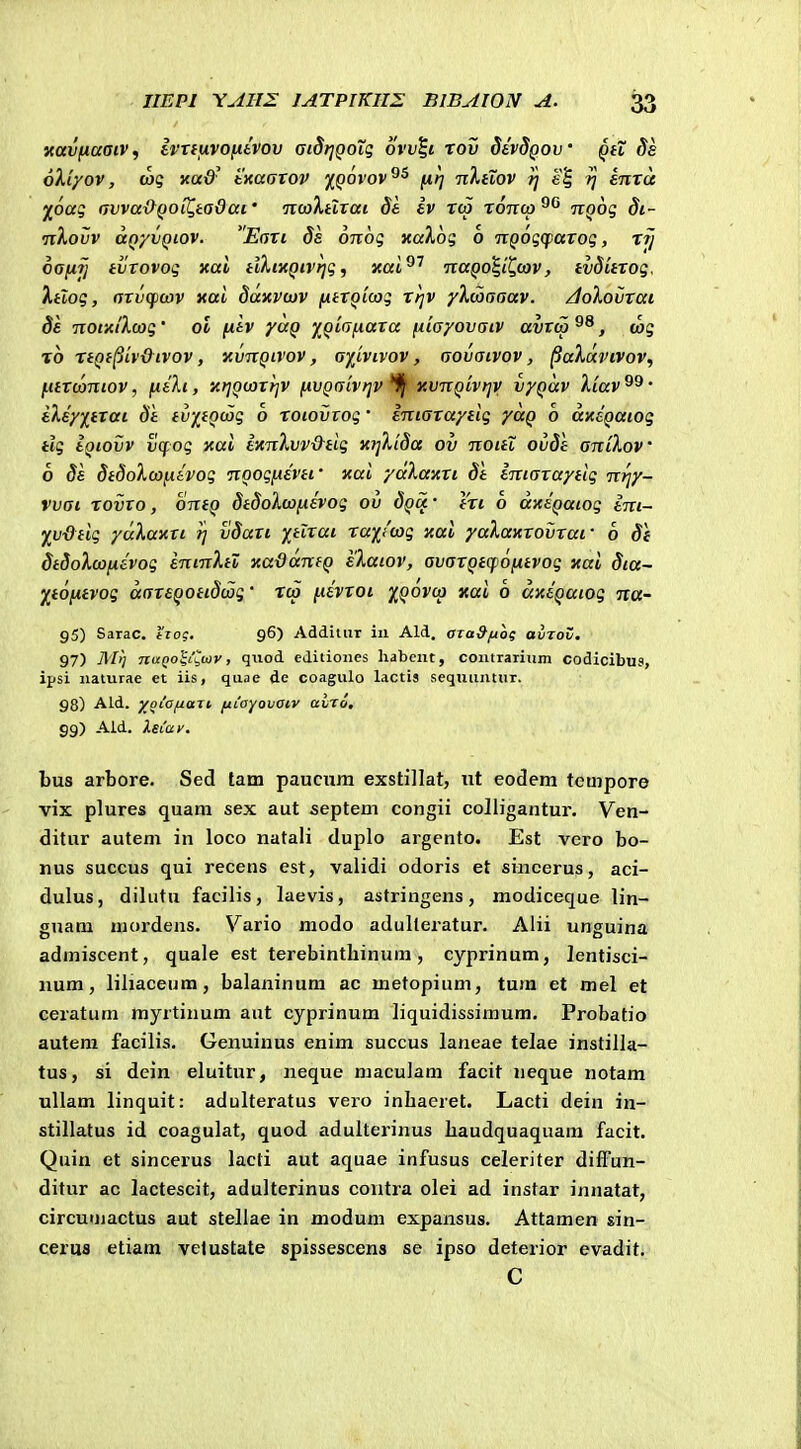 navfiaaiv^ ivTtftvofitvov aiStjQOii; ovv^i rov devSQov qh Ss oXi/ov, (oq KaQ' txaGTOv jfpovov^^ fii] n},HOV ?J e| fj enra ^oag avva&QOiQtadai' itwXtlTai St ev rco totico^^ itQog Si- •nXovv anyvQLOV. Eari Ss onog «aXog o nQogcparog, rfj oanij tvTovog xai tikixQivrjg^ xal^'' TcaQO^^iQwv, tvSitrog. Xtlog, arvcpcov aai Saxvcov fitTQicog rrjv yXcaaaav. /doXovrai 8e notxtXcog' ol fitv yuQ Y^QiafiaTa fiiayovatv avtca , wg %o rtQt^ivdtvov, KvnQtvov, aitvtvov, aovatvov, ^aXdvivov, fitrcantov, fitXt, xrjQcaTrjV fiVQaiVfjv xvnQtvrjv vyQcev Xiav ' eXsyj^trat Si tv-/,tQcaq 6 roiovtog • entaraytig yuQ b axsQaiog tlg tQtovv vcfog xai e^tnXvv&tig xijXiSa ov noiti ovSl aniKov 6 Se StSoXoofitvog noogfxevti' nai yaXaxri St imaraytig ntjy- vvai rovTo, ontQ StSoXcoftevog ov Squ- tri 6 dxeQatog ini- y^vdtig ycxXaxtt t; vSan itlrat raiicag xai yaXaxrovraf 6 St StSoXcofxevog entnXiZ xaOdntQ eXatov, avarQtcpofxtvog xai Sia- Ytofjitvog daxsQotiScag' rco fievroi XQ^^V ° dxtQatog na- 95) Sarac. tiog. 96) Addiiiir iii Ald. OTaSftog avTov. 97) AIi) nuQo^i^wy, qiiod cditioiies habeiit, contrarium codicibus, ipsi iiaturae et iis, quae de coagulo lactia seqmimur. 98) Ald. }/oiafxaJt fiiayovaiv avro, 99) Ald. Xstay. bus arbore. Sed tam pauctira exstillat, tit eodem tempore vix plures quam sex aut septem congii colligantur. Ven- ditur autem in loco natali duplo argento. Est vero bo- nus succus qui recens est, validi odoris et sincerus, aci- dulus, dilutu facilis, laevis, astringens, modiceque lin- guam mordens. Vario modo adulteratur. Alii unguina admiscent, quale est terebinthinum, cyprinum, lentisci- uum, liliaceum, balaninum ac metopium, tura et mel et ceratum myrtinum ant cyprinum liquidissimum. Probatio autera facilis. Genuinus enim succus laneae telae instilla- tus, si dein eluitur, neque maculam facit neque notam uUam linquit: adulteratus vero inhaeret. Lacti dein in- stillatus id coagulat, quod adulterinus haudquaquam facit. Quin et sincerus lacti aut aquae infusus celeriter difFun- ditur ac lactescit, adulterinus coiitra olei ad instar innatat, circumactus aut stellae in modum expansus. Attamen sin- cerus etiam velustate spissescens se ipso deterior evadit. C