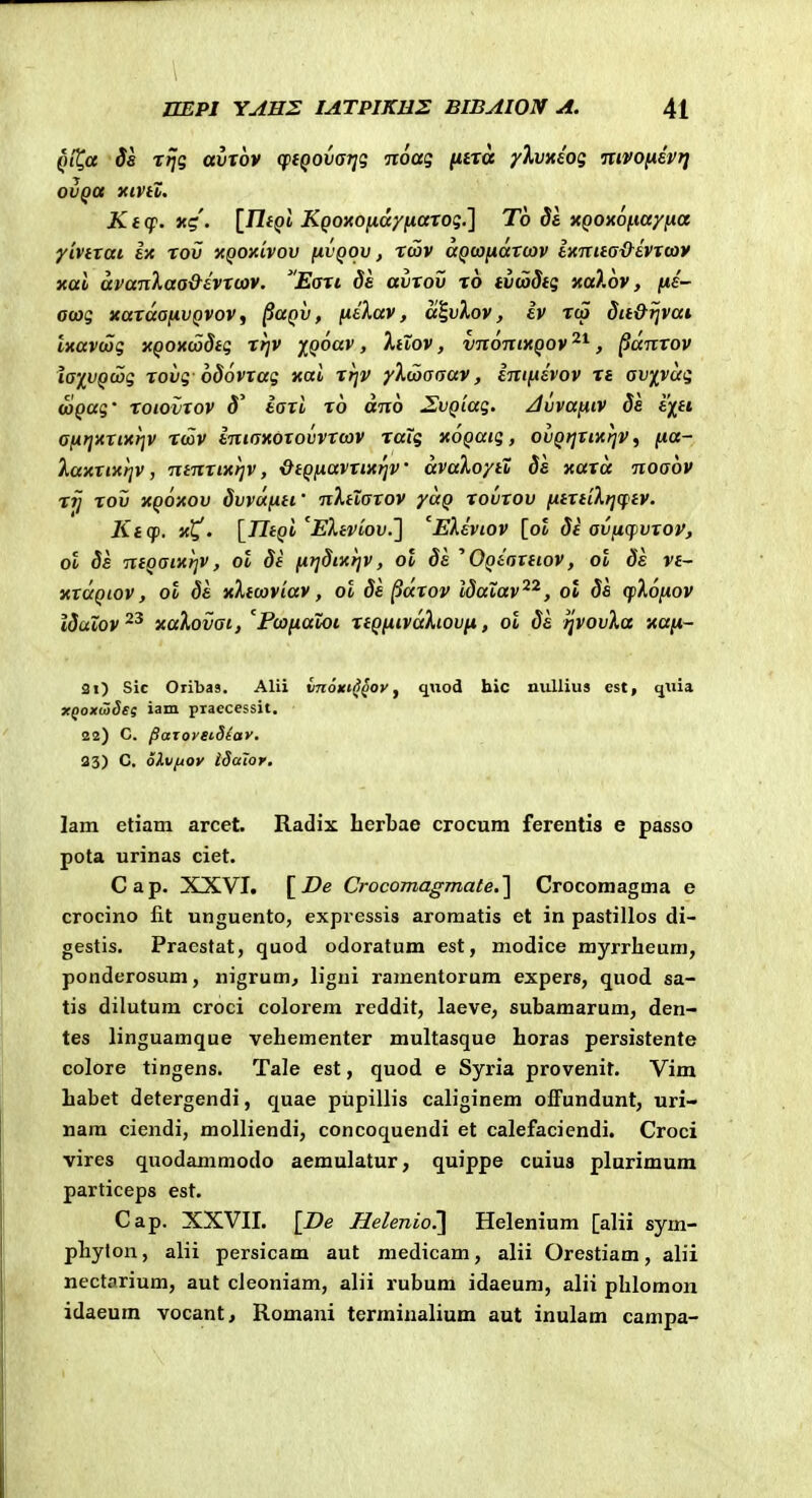 QiC,a Ss rijg aixov cp(Q0va7]g Tioag ntxa yXvxiog mvo(*ht] ovQa xiviZ. Kt(f. yig. {JliQl KQOMnay(iaxog.'\ To da }(Q0x6f.ia/fia yivtxai ix rov xQoxivov {ivqov , rcov aQwiidrcov txnuax^^evxcov xai avanXaa&hxcov. Eaxi ds avxov ro tvwdtg xalov, fts- amg xaxaafivQVOv, ^aQv, fitKav, ai.vlov, iv rcp dit&ijvai IxavdSg xQOxciodtg rrjv iQoav, XtXov, vnonixQov '^^, ^dnxov laxvQcog rovg odovxag xai xrjv y^^coaaav, Inifxevov n av/^vug wQug' roioiixov d' iaxi x6 dno SEvQiag. ^vvafiiv ds e^ft afirjxxixrjv Ttov iniaxoxovvrcov raig xoQatg, ovQtjxixfjv^ fia- Xaxxixriv, ntnxixrjv, &tQfiavxixrjv dvaXoyiX dk xaxd noaov rij rov xqoxov dvvufxti' nXtXaxov yaQ xovxov fttxtiXrjcptv. Ktq). x^. [^UtQi^EXtviov.'] '^EXeviov [ol dt avficpvxov, ot Ss ntQaixrjv, ol dt fitjdixijv, ol 8k ^ OQtaxtiov, ol 8e vt~ xxaQiov, ot ds xXtcoviav, ot Ss ^dxov Idatav^^, ot Ss (fXofiov ISuXov xaXovat, PcofiaXoi xtQfiivdXiovfi, ol Ss ^vovXa xafi- 21) Sic Oribas. Alii vnoKi^^ov j q\iod hic millius est, qiiia xQoxwSes iam praecessit. 22) C. paxoreiSiav, 23) C. oivftov idaior, lam etiam arcet. Radix herbae crocum ferentis e passo pota urinas ciet. Cap. XXVI. Q-ocomagmate,] Crocomagma e crocino fit unguento, expressis aromatis et in pastillos di- gestis. Pracstat, quod odoratum est, modice myrrheum, ponderosum, nigrum, ligni ramentorum expers, quod sa- tis dilutum croci colorem reddit, laeve, subamarum, den- tes linguamque vehementer multasque horas persistente colore tingens. Tale est, quod e Syria provenit. Vim habet detergendi, quae pupillis caliginem ofiPundunt, uri- nara ciendi, molliendi, concoquendi et calefaciendi. Croci vires quodammodo aemulatur, quippe cuius plurimum particeps est. Cap. XXVII. [De Helenio.'] Helenium [alii sym- phyton, alii persicam aut medicam, alii Orestiam, alii nectarium, aut cieoniam, alii rubum idaeum, alii phlomon idaeum vocant, Romani termiualium aut inulam campa-