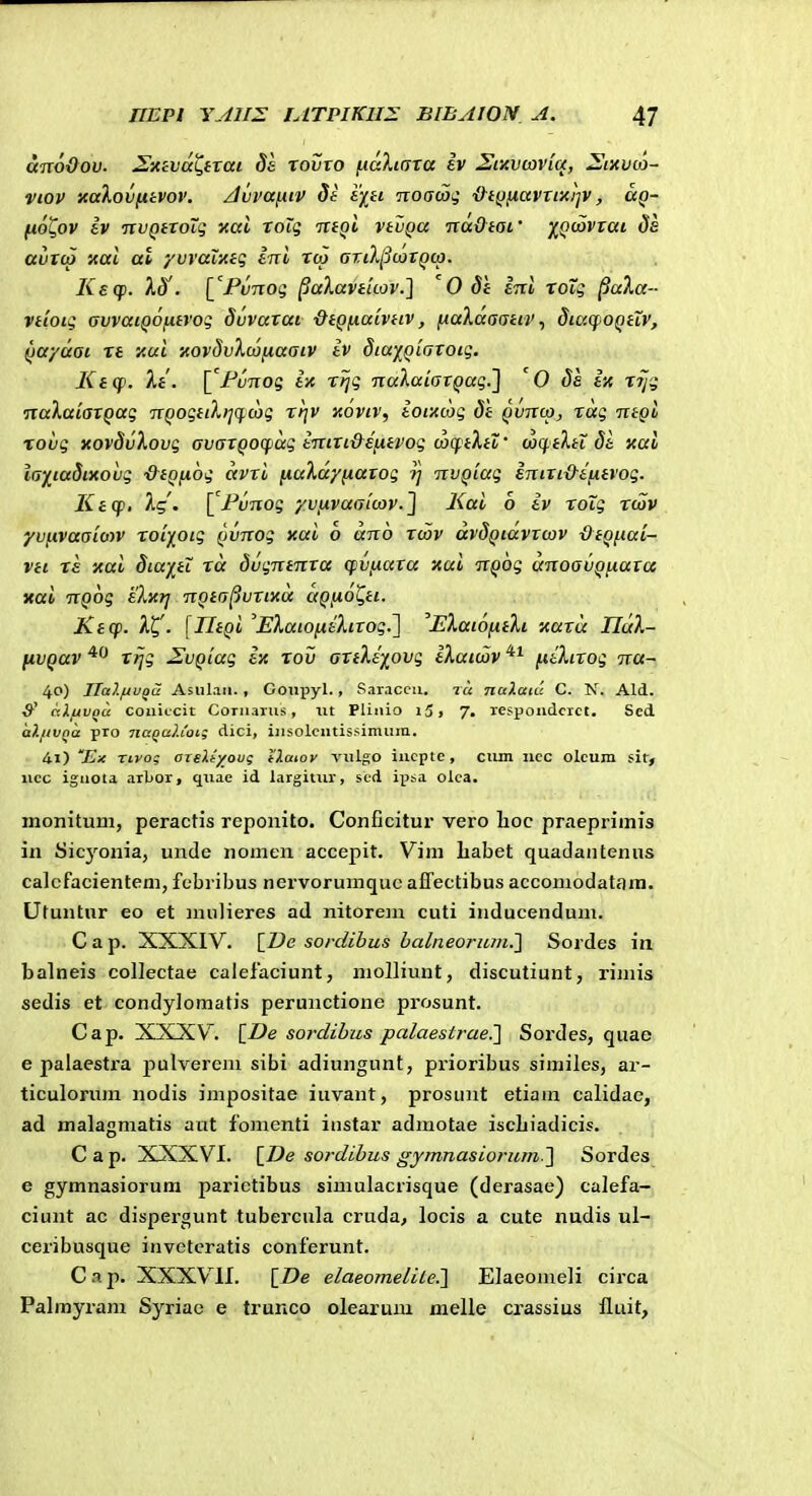 a-noQov. S-AhvaC,ixai S& tovto fKxXicfxa ev Sinvtaviq, Sixvu)- viov xalov^ivov. /Jvvaiitv de syti Tioacoii ■&t^iiavxtxi^v, ag- fiot^ov Iv nvQiXoiq xai xoig ittQi vtuQa TxadtOL' yiQoiVxai ds avxcp xal at yvvaixtg ini xtp ariXpwxQta. Kaq). XS'. 1'FvTTog ^aXavtuov.] ' 0 dt ini TOig ^ala- vtioiq avvaiQOfitvog dvvaxai ■dtQ^iatvtiv, fiaXaaativdiacpOQtiv, Qayuai xt y.ui icovdvXconaatv tv diu)[Qtaxoig. KiCf. It. \^FuTiog ix r^g TialuiaxQag.'] '0 ds ix XT/g naXaiaxQug TXQogtiX>iq.cog xtjv koviv, iotxcjg dt qvtcco, xag TitQb %ovg xovSvXovg avaxQocpug iTTixi&eiitvog u>q.tXtl' (aqtXtl di xai iay^iudtxovg ■&tQ(i6g avxi (luXcc/fiaxog ?; iTVQiag inixi&ifitvog. Keq>, Xg'. ['Fv-iTog yvixvaalcov.] Kui b iv xoig xcav yvfivuaioiv xoi^otg Qvnog xui o uno xcov avdQtuvxcov dtQfiui- vti X£ xui dtuj[ti Tu dvgntnxa cpvfxaxa xui TVQog unoavQfiuxcc xai TTQog 'eXxrj nQta^uxtxa uQfiot^tt. Ktcp. Xt,'. [IltQi 'EXutofieXixog.] 'EXuibfxtXi xuxu IIuX- fivQuv xijg J^vQiug in xov axtXiyovg iXuioov fiiXixog na- 40) Ilalfiu^a Asulan. , Gonpyl., Saraccu. 7« naXaiu C. N. Ald. &' ctXfAvou coiiiccit Coriiarus, tit Pliiiio i3, 7. respoiiclcrct. Scd a?.iivna pro 7ia^aXioi; dici, iiisolcntissimum. 41) 'Ex Tcvog OTeli/oug tlaiov vulgo iucptc, ciim ncc oleum sit, iicc iguota arbor, quae id largitiir, sed ipsa olca. monitum, peractis reponito. Conficitur vero lioc praepriinis in Sicyonia, unde nonien accepit. Vim babet quadantenus calcfacienteni, febribus nervoruraquc alTectibus accomodatara. Utuntnr eo et mulieres ad nitorem cuti inducendum. C a p. XXXIV. \_De sordihus halneoriun^ Sordes in. balneis collectae calelaciunt, molliunt, discutiunt, rimis sedis et condyloraatis perunctione prosunt. Cap. XXXV. [Z>e sordihus palaestrae.'] Sordes, quae e palaestra pulvereni sibi adiungunt, prioribus similes, ar- ticulorum nodis impositae iuvant, prosunt etiam calidae, ad malagmatis aut foinenti instar admotae iscbiadicis. C a p. XXXVI. \_De sordibus gymnasiorum ] Sordes e gymnasiorum parictibus siraulacrisque (derasae) calefa- ciunt ac dispergunt tubercula cruda, locis a cute nudis ul- ceribusque inveteratis conferunt. C .1 p. XXXVII. [ZJe elaeomeliie.] Elaeomeli circa Palmyram Syriac e trunco olearum melle crassius fluit.