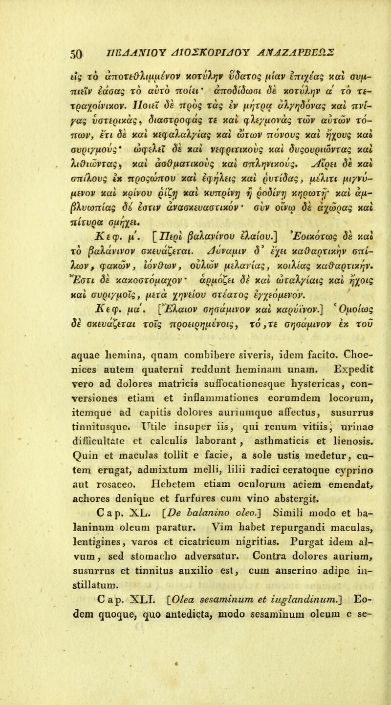 tlg x6 anoTt&Xiii^tvov itoxvXtjv vSaxoq {xiav £TTiy[£ag aal avft- mtXv Idaaq xo ahrb rcolti' anodldwai da noxvXrjV d x6 xt- xqa-fpivimv. TloitX de ttqoq xag iv {t>]TQ(f aXyfjdovaq xai nvi- yag vaxtQtxag^ diaaxQOCfidg xt xal (^Xty^ovdg tcov avxwv x6- nwv, exi ds yal xtcf aXaXyiag xal uixcov novovg aal fjxovg xai avQiyfiovg' (xxftXtX Sa xai vtcpQixixovg xai SvgovQidivxag xat Xi&tu!ivxag^ xai daQfiaxixovg xai anXrjVfAovg. Alott Se xal (miXovg Ix nQogdmov xai icf i^Xtig xai QvxiSag, fitXtxt fityvv- fifvov xai xoivov Qit.ij xai xunQivrj QoSivr) xtjQcoxij' xai dfi- ^Xvcaniag Si laxiv dvaaxtvaatixov' avv oivca Se d'/(aQag xal nixvQot afjtrixti. Kt(p. fi. [77f()t paXavivov iAatou.] 'Eoixoxcag Ss xal x6 ^aXdvivov Oittvd^tTat. Juvufitv S^ i/ft xa&aQXtxtjv ani- Xtav, cpaxcav, iov&tav, ovXdSv fitXariag, xoiXiag xu&aQxtxrjv. Eaxt Se xaxoaxojxaxov aQfiol^tt Si xai (uxaXyiaig xai ^xoig xai avQtyfioig, fitxd yj]Vtiov axtaxog iy/^tofitvov. Kt(f. fi.cc, \^'EXatov atjadfitvov xai xuqvivov.] ' Ofioi(ag Se axtvd^Qtxai xoig nQottQtjfidvotg, x6 ,xi atjadfitvov ex xov aquae liemina, qnam combibere siveris, idem facito. Choe- nices autem quaterni reddunt heminam unam. Expedit vero ad dolores matricis suflTocationesque hystericas, con- versiones etiam et inflammationes eorumdem locorum, itemque ad capitis dolores auriumque alTectus, susurrus tinnitusque. l^tile insuper iis, qui renura vitiis, urinae difficultate ct calculis laborant , asthmaticis et lienosis. Quin et maculas tollit e facie, a sole nstis mcdetur, cu- tem erugat, admixtum melli, lilii radici ceratoque cyprino aut rosaceo. Hebctem etiam oculorum aciem emendat^ achores denique et furfures cum vino abstergit. C a p. XL. [De halanino oleo.'] Simili modo et ba- laninum oleum paratur. Vim habet repurgandi maculas, lentigines, varos et cicatricum nigritias. Purgat idem al- vum, sed stomacho adversatur. Contra dolores aurium, susurrus et tinnitus auxilio est, cum aiiserino adipe iii- stillatum. Cap. XLT. [_Olea sesaminum et iuglandinum.'] Eo- dem quoque; quo antedicta, utodo sesaminum oleum c se-