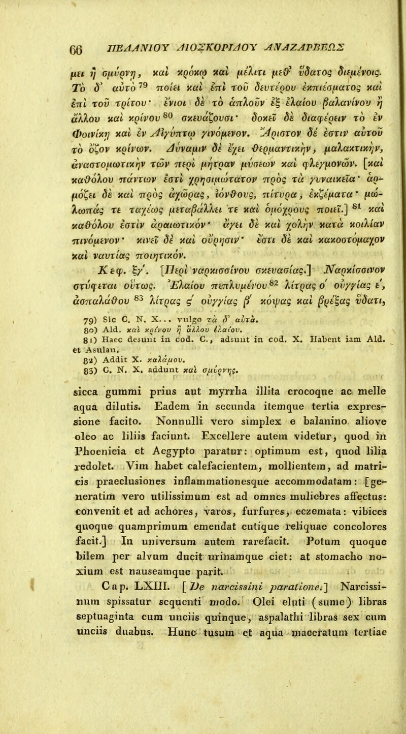 fiH 7] ofivQVT], xai xpoxft) xal fitlin fiiO^ vSaioq diffitvoiq. To d' aiivo hoih yai tni rov StvTfQOV ixnitafxaxoi xa/ £714 tov t()hov' ivioi ds TO anTiOvv iXaiov ^aXavivov // akXov Kai y.Qivov oxfvut,ovai' doxtZ ds StacfjfQHV t6 iv tpoiv[i(7j xai iv AlyvnTto yivofiivov. '^Aoiaxov 8s eoxiv avxov t6 o^ov xQirwv. Jvvaiiiv di e/n •&eQfiavxixr]V, fiaXa-AXixi;v, araaxofKaxiitrjV rtov TtfQi firjtQav fivaecov xai qlf/fiovwv. [xai ycaOoXov ndvxcov iaxi 'f^QtjOiutaxuxov ixQoq %u yvvaiKtla' an- fio^tt 8s xui TTQog d)(^(joQaq, lov&ovg, nixvQa, ixQtfiaxa' fia>- i,omdg T£ rayicog fiixupuXkti rt xori Ofioy^oovg Trottt.] Jcai Ka&6\ov iaxiv uQatcoxixoV ayti 8e xai yoXr/V itaxd xoiXiav Tiivofitvov' xivtl 8i xai ovQijatV iaxt 81 xai xaxoaxofiuy^ov yai vavxiag notrjxtxov. Ktcp. 5/. [rifQi vaQ'/<t(raivov (yxtvaaiag.l NuQxiaaivov oxvcf txai ovxcag. 'EXuiov TrtnXvfitrov^^ XixQug o' ovyyiugt, aanuXddov XixQug 4 ovyylag |5' xoipag xai ^Qt^ag v8axty 79) Sic C. N. X. . . vnlgo T« (V avTa. 80) Ald. xril y.ouou i; aV.ov O.aiov, 81) Ilacc dcsuiu ia cod. C., adsuut in cod. X. Ilabcnt iam Ald. Ct Asulan. 8'2) Addit X. y.alccfjov, 83) C. N. X, addunt xal aftLQVtjg. sicca gurami prius aut myrrLa illita crocoque ac melle aqua dilutis. Eadem in secunda itemque tertia expres- sione facito. Nonnulli vero simplex e balanino aliove oleo ac liliis faciunt. Excellere autem videtur, quod in Phoenicia et Aegypto paratur: optimum est, quod lilia aedolet. Vim habet calefacientem, mollientem, ad matri- cis praeclusiones inflammationesque accommodatam: [ge- neratim vero utilissimum est ad omnes mulicbres afiFectus: convenit et ad achores, varos, furfures, eczemata: vibices quoque quamprimum emendat cutique i-eliquae concolores facit.] In universum autem rarefacit. Potum quoque bilem per alvum ducit urinamque ciet: at stomacho no- xium est nauseamque parit. Cap. LXIII. [De narcissini /jara/^o?:^.] Narcissi- iium spissatur sequenti modo. Olei eluti (sunie) libras septuaginta cum unciis quinque, aspalatlii libras sex cura unciis duabus. Hunc tusuln et aqiia inaoeratum tertiae