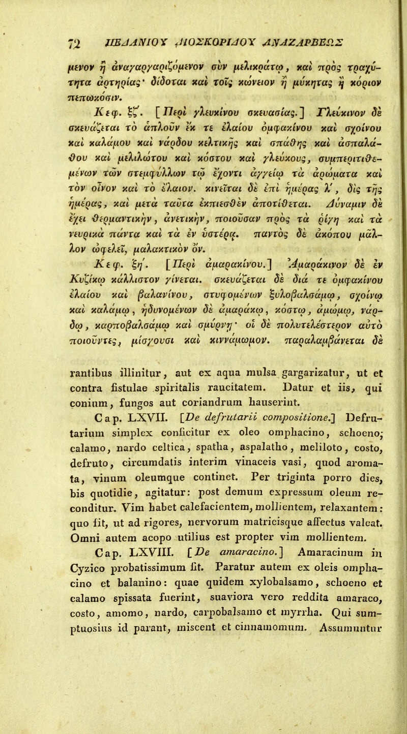 H^vov ri avuyaQyaniX,o(iivov avv fiiXixouTco, xal TtQog tQay^v- rtjta aotyiQiaq' didoxai xat TOif xmuov t] fivxt^tag ttoQiov ntnioxodtv. Kicp. . [J7foi yXivxivov oxivaaiag.^ TXtixivov 8e cxtvu^ttai to anXovv tx tt iXaiov 6itcf,ay.tvov xal a^oivou xai xaXaiiOV xal vuqSou xtXttxtjg xai ona&rjq xai aanaXd- {)ov xai [iiXtXwtou xai xoaxov xai yXtvxovg, avfxmotti&s- fiivojv twv attiKfvXXtav rw t/_ovti ayytico tu uQWfxaxa xai rov oivov xui to iXaiov. xirtltai di ini rjviiQag X', 8ig ttjg TjfjttQag, xai fxtta tavta ixnttadiv anoxidttai. Juvufiiv Sa iyti dtQLtavxixtjv, avtxtxtjv, notovaav noog ta Qiyrf xui ta vtvQixa ndvxa xai rd iv vaxtQa. navxog 8h uxonou fidX- Xov uxftXti, ftaXaxxtxov ov. Ktcp. 'S,t{. [rZipi dfiaQaxivov.^ \4tiaQttxtvov Ss Iv Kv^txco xuXXtaxov ytvtxai. axtvd^txui ds 8td tt Vficfay.ivov iXaiov xai ^uXuvivov, axvqofitvtov l^uXo^uXadftco, a'/jo'ivto xui xaXufico, tjdvvofievcov 8i ufiuQuxcp, xoaxco, ufxcafjtca, vuq- 8cp, xuQno§uXadficp xai afivQVTj' ot 8i noXvxtXiaxtQov avxo notovvxtg^ fiiayovat xai xivvuficofnov. naQaXuft^dvttai de rantibus illinitur, aut ex aqua mulsa gargarizafur, ut et contra fistulae spiritalis raucitatem. Datur et iis, cjui conium, fungos aut coriandrum liauseriut. C a p. LXVII. IDe defrutarii compositione.'] Defru- tarium siraplex conficitur ex oleo ompliacino, schoeno- calamo, nardo celtica, spatha, aspalatho , meliloto, costo, defruto, circumdatis interim vinaceis vasi, quod aroma- ta, vinum oleumque continet. Per triginta porro dies, bis quotidie, agitatur: post demura expressum oleura re- conditur. Vim habet calefacientem, mollientem, relaxantem: quo fit, ut ad rigores, nervorum matricisque afFectus valeat. Omni autem acopo utilius est propter vim mollientem. Cap. LXVIII. [Z?e ama?-acino.] Amaracinum iu Cyzico probatissimum fit. Paratur autem ex oleis ompha- cino et balanino: quae qnidem xylobalsamo, schoeno et calamo spissata fuerint, suaviora vero reddita amaraco, costo, amomo, nardo, carpobalsamo et myrrha. Qui sum- ptuosins id parant, miscent et cinnamomum. Assumuntur