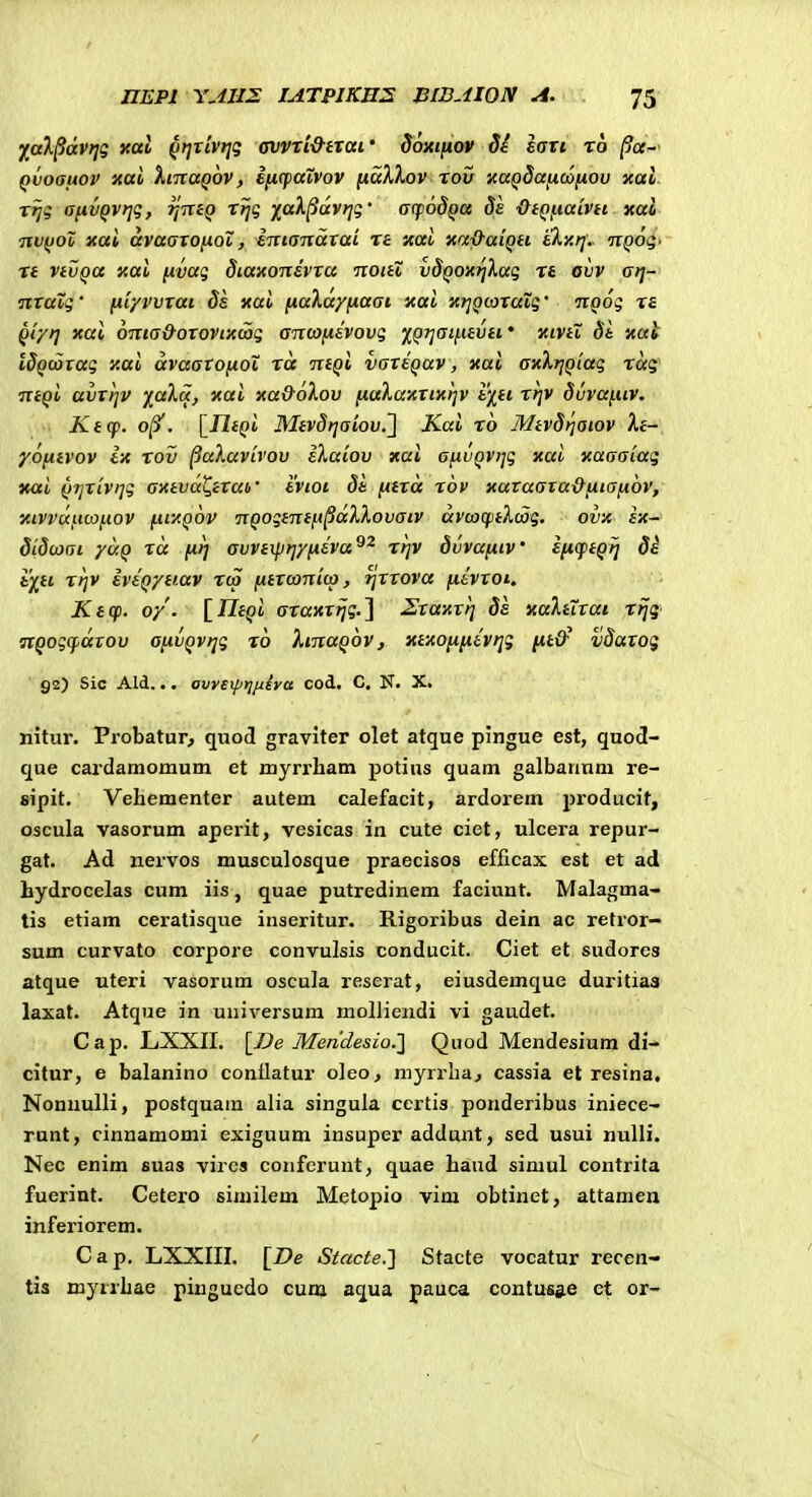 j^aX^dvt]g xal ^tjrivijg avvri&txai' doxtfiov Si fart to Qvoauov xai XntaQov, eixcpaivov [laXXov xou xaQ8a[ioonou xal xfjg afivQVfjg, tjniQ rtjg ^(^ak^dvrjg' acpodQu 8e •QtQftaivH xal TivfJoX xai dvaaxofiol, einandvai ra xai xa&aiqu tkx/]: u^og. xt vivqa xai nvag diaxoitsvxa noitZ uSQOXfikag xt ovv ai]- nxaXg' fiiyvuxai ds xai fiaXa/fiaai xai xtjQwxaig' noog xa Qi/t] xai 6ma&oxovix(ag antoftevovg ^QTiaifitutf xivii St xat IdQwtag xai dvaatOfioX xd ntQi vaxEQav, xai axXijQiag tdg TVtQi auttjv xai xa&oXou fiaXaxxixijv fcj^tt x>]V dvvafiiv. Keq>. 0/3'. [Jlf(>i Mtvdfjaiov.^ Kai t6 Mtvdijaiov Xe- yofitvov Ix xov ^aXavivov iXaiou xai afivQVijg xai xaaaiag Ttai QTjxivijg axtvd^txai' ivioc dt fttxa xov xataata&fiiaftov, xivvdftcoftov fitxQ^v nQogtTttft^dXXovaiv dvoocptXoog. ovx ix- didcoai yuQ xd firj avvtxprfyfxeva^^ xt]V dvvafttv' ^l^fiQrj di t^ii xrjV iviQytiav xco fitxamiw, rjxxova fttvtoi. Ktcp. o/. '[IltQi axaxxtjg.^ Zxaxxrj 8s xaXtXtat xfjg nQog(fdtou ofxvQvijg to XtnaQov, xtxofifttvr^g ntlf v8axog 92) Sic Ald... avreiptj/xiya cod. C. N. X. nitur. Probatur, quod graviter olet atque pingue est, quod- que cardamomum et myrrham potius quam galbanum re- sipit. Vehementer autem calefacit, ardorem producit, oscula vasorum aperit, vesicas in cute cict, ulcera repur- gat. Ad nervos musculosque praecisos efficax est et ad hydrocelas cum iis, quae putredinem faciunt. Malagma- tis etiam ceratisque inseritur. Rigoribus dein ac retror- sum curvato corpore convulsis conducit. Ciet et sudores atque uteri vasorum oscula reserat, eiusdemque duritiaa laxat. Atque in universura molliendi vi gaudet. Cap. LXXII. [De Men'desio.1 Qiiod Mendesium di-* citur, e balanino conflatur oleo, myrrba, cassia et resina, Nonuulli, postquara alia singula certis ponderibus iniece- runt, cinnamomi exiguum insuper addunt, sed usui nulli. Nec enim suas vires confcrunt, quae haud siraul contrita fuerint. Cetero similem Metopio vim obtinet, attamen inferiorem. Cap, LXXIII. [De Stacte.'] Stacte vocatur recen- tis myrrhae pinguedo cura aqua pauca contu«s.e et or-