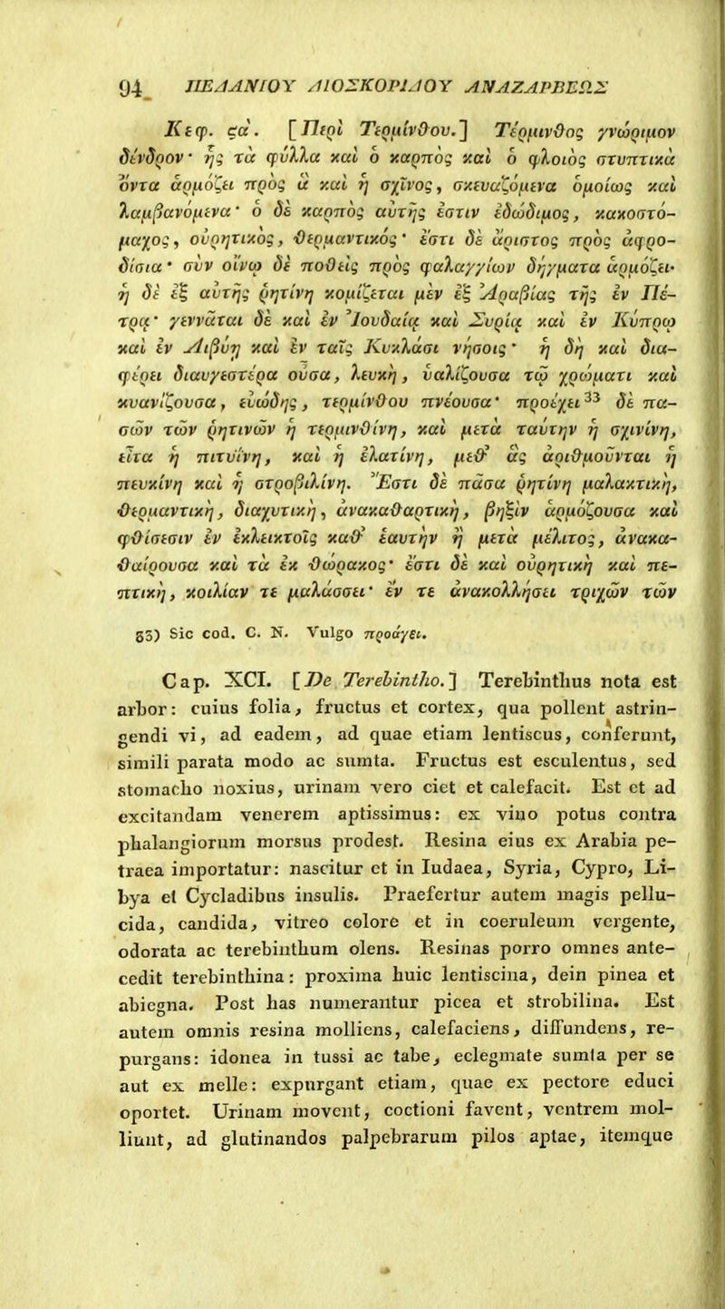 Kicp. cd. irifQl Tini.uvOov.1 TeQftiv&og '/vcaQiftov dtvdQOV ■ rji ra cpvXXa xal 6 xaQiiog xal 6 CfiXoiog (jvvTirtxa ovra aofjioQH ixQog a xai ^ axlvog, G-Afva^6f.ava o/xoicog y.ai lafi^avofiiva' o ds xaQuog avrijg iariv idcodifiog, Kanoaxo- fxay^og, ovQr^rrAog, 'OfQuavrixog' iari da aQinrog irQog ikjqo- Staia' Gvv oivto 8e noOelg ixQog (faXay/itov dtj/fAara uquoQh- ^ Se i| avrfjg QtjTiv?] xofiii^erai fisv i^ IdQa^tag rijg iv Tle- TQCt' yivvuxai de xai iv 'Jovdaui xai ^vqm xai iv Kvtcqco xai iv udi^vT] xai iv raig KvxXdai vijaotg' ^ drf xai dia- q)iQH diavyiareQa ovaa, Xtvxrj, valil^ovaa rtp '^QOjfiari y.ai nvavi^ovaa , ivcod>]g , reQfitvOov nviovaa' 7iQoi'/_ti. di na- ctov rtav Qrjrtvcov tj rfQfttvOivf], xai fiera ravxrjv tj a'jitvivr], tira 7] Ttirvivt], xai 7] iXarlvr], ^eO^ ag aQtOfiOvvrai t] nevxivr] xai ?/ aTQoptXivr]. Eari de Traau Qrjrivr] fjiaXaxxixi], ■OiQLtavxtxr], Siaivxtxrj, uva'/,a&aQrixrj, §>j^iv aQfxoQovaa xai <p&iatatv iv ixlnKXolg xad^ tavrrjv fj fxira fxiXtxog, uvaxa- &a'iQovaa y.ai ru ix ■OcaQuxog' iaxi 8e xui ovQrjxtxrj xui Tre- nxtxi], xoiXiuv rt fiuXuaati' i'v rt uvaxoHr^atL XQfiJav rcav gS) Sic cod. C. N. Vulgo TiQodySi. Cap. XCI. \_De Terebintho.'] Terebintlius nota est arLor: cuius folia, fructus et coxtex, qua pollent astrin- «endi vi, ad eadem, ad quae etiam lentiscus, conferunt, simili parata modo ac sumta. Fructus est esculentus, sed stomaclio noxius, urinam vero ciet et calefacit* Est et ad excitandam venerem aptissimus: ex viuo potus contra phalangiorum morsus prodest. Resina eius ex Arabia pe- traea importatur: nascitur et in ludaea, Syria, Cypro, Li- bya el Cycladibus insulis. Praefertur autem magis pellu- cida, candida^ vitreo colore et in coeruleum vergente, odorata ac terebinthum olens. Resinas porro omnes ante- , cedit terebinthina: proxima huic lentiscina, dein pinea et abiegna. Post has numerantur picea et strobilina. Est autem omnis resina moUiens, calefaciens, dilTundens, re- purgans: idonea in tussi ac tabe^ eclegmate sumla per se aut ex melle: expurgant etiam, quae ex pectore educi oportet. Urinam movcnt, coctioni favent, vcntrem mol- liunt, ad glutinandos palpebrarum pilos aptae, itemque