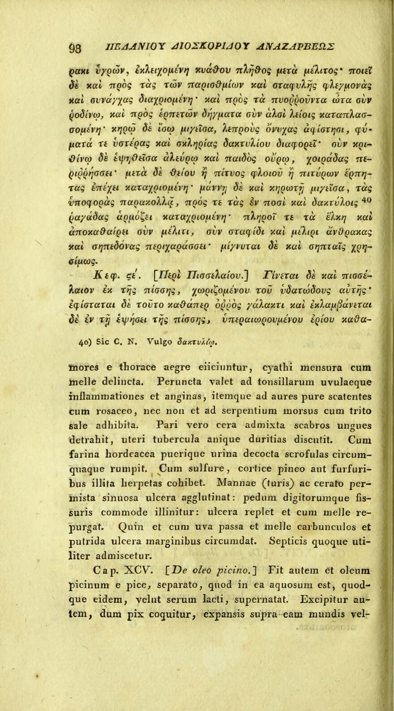 $8 JIEAANIOY /IIOZKOPUOY ANAZAPBB£tE ()axt vyQwv, ixhtxofiavt] «vd&ov nXij&og fitra fiiXixog' tcouX $s xal TTQog rag rwv naQta&[xkov xal oraqvXtjg ci.h/fiOvag itttl ovvayjiag StaiQtOfiivrj' i<ai nQog ra •nvoQQovvxa (axa ovv Qodivo}, Kut iTQog iQntxcov 8ty/fiaxa ovv aXai Xtioig naxanXaa- OOfitvt]' ds iaco ftt/tlaa, XtnQovg ovvyag aq^iaxtjai, cpV' ftaxd rt vaxfQag xai aHXtjQiag daxxvXiov diaqoQtX' aiiv xqi- &h'to Se i^iijx^tiaa dXtiiQto xai natdbg ovqco, ^OiQddag nt- QtQQi^aati' fitxd 8t ■Otlov tj nixvog qlotov ij nixvQojv tQnrj- rag intyti xaxayQtOfitvt]' fiavvjj ds xai xijQtaxfj ftf/tlaa, rdg vnoqoQag naQay.oXXu, nQog rt rdg iv noai xai daxxvXoig Qa/ddag uQfiol^ti. xaxayQiOfttvf]' nXrjQoT rt rd elxt] xai dnoxa&aiQti avv fiiXiii, avv axuqtdi xai fitXtQt dvOQUxag xai afjntdorag ntQt^aQuaati' fii/rvxai de xai atjnxalg XQ*} eifitog. Ktqi. ct. [77ept UiaatXaiov.'] rivtxai ds xai niaas- Xaiov ix rijg niaarjg, ^^taQt^Ofitvov rov vdaxcodovg avxijg' iqiaxaxai dt xovxo xa&dntQ oQQOg /dlaxxi xai ixlafipdvtxat di iv ri) ixprjoti rijg niaaijg, vntQaitaQovfitvov iQiov xaOa- 40) Sic C. N. Vulgo Say.zv/.up. Jnores e thorace aegre eiiciiintur, cyatlii mensura cum taielle delincta. Peruncta valet ad tonsillarum uvulaeque inflammationes et anginas, itemque ad aures pure scatentes cum rosaceo, nec non et ad serpentium morsus cum trito sale adliibita. Pari vero cera admixta scabros ungues detrahit, uteri tubercula anique duritias discutit. Cum farina hordeacea puerique urina decocta scrofulas circum- quaque rumpit. Cum sulfure, corfice pineo aut furfuri- bus illita herpetas cohibet. Mannae (turis} ac cerato per- mista sinuosa ulcera agghitinat: pedum digitorunique fis- suris commode illinifur: ulcera replct et cum melle re- purgat. Quin et cum uva passa et me]]e carbunculos et pufrida ulcera marginibus circumdat. Septicis quoque uti- liter admiscetur. Cap. XCV. \_De oleo picino.'] Fit autem et oleum picinum e pice^ separato, qnod in ea aquosum est, quod- que eidem, vehit serum lacti, supernatat. Excipitur au- tcm, dum pix coquitur, expansis supra eam mundis vel-