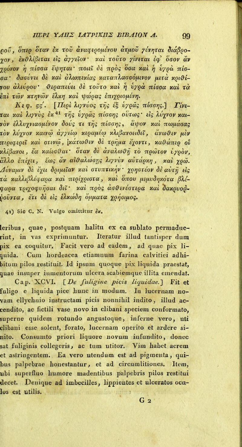 Qov, oniQ orav iy. rov avacpi^ofiivov arfiov yivtjrai Sid^Qo- ^ov, ex&Xiptrai dg dyytiov nal rovro yivtrai iqi' oaov av yoovov T] niaoa tilirixai' noiil dk TiQog oaa Kai /] vyQa ■nia- aa • daavYH dt xai dXcontxiaq 'AaraTilaaaoiiiVov [xtrd x^t&i- rov dXtvQoV &tQaTtiVii dh rovxo xai ^ vygd Tiiaaa xai tcc ini rcov xxtjvcov eXic}] nai i/ico^ag int'/^QiO[jiev?]. Ktcp. gg. [TTfpi Xiyvvog riji i^S, vyQag ntaar]i;.'] rivtr- rai zai Xtyvvg ix*^ rtjq vyQag niaariq ovrcjg' tlg Xv^vov «ai- vov iXXvfVtaanivov dovg ri rtjg niaatjg, d^.iov xai nwndaag rov Xv'f_vov xaivco dyyiicp KiQai.ii(a aXi^avoiidtt, uvco&tv (liv nfQiqiiQiX Kai artvco, [xaxcox^tv de rQtjixa e-fovxi, xaddniQ ot Y.X'i^avoi, ea yaua&at bxav ds draXco&y rb nQooxov vyQov, dXXo iniiH, tcog dv al&aXcoaijg Xf/vvv avxaQ-Afj, xai yi^Qoj. /ivvai.uv de iytt dQiixtiav y.ai axvnriicijv '/^Qtjaxeov dt avrij tlg rd xaXXi(iXiqaQa y.ai ntQiXQiaxa, y.ai onov [A.iixvd>]x6xa ^Xi- (fuQa rQtyocfvijaai dtl' yai nQog aadtviartQa xai datcQvo^ ^ovvxa, exi de tlg iXxcodi] 6[i[jiaxa yQijai(xog. 41) Sic C. N. Vulgo omittitur ix, leribus, quae, posfquam lialitu ex ea sublato permadue- rint, in vas exprimuntur. Iteratur illud tanfisper dura pix ea coquitiir. Facit vero ad eadem, ad quac pix li- qnida. Cum Lordeacea efiamnum farina calvitici adhi- bitum pilos restifuit. Id ipsum quoque pix liquida praesfat, quae insuper iumentorum ulcera scabiemque illita emendat. Cap. XCVI. [_De fuLigine picis liquidae.'] Fit et fuligo e liquida pice liuuc in modum. lu lucernam no- vam ellyclinio instructam picis nonnihil indifo, illud ac- cendito, ac fictili vase novo in clibani speciem conformato, superne quidem rotundo angustoque, inferne vero, uti clibani esse solent, forato, lucernam operito et ardere si- nito. Consumto priori liquore novum iufundito, donec sat fuliginis collegeris, ac tura utifor. Vim habet acrem et aslringeutem. Ea vero utendum est ad pigmenta, qui- bus palpebrae Lonestantur, et ad circumlitioncs. Item, ubi superfluo humore madentibus palpebris pilos restitui decet. Denique ad imbecilles, lippientes et ulceratos ocu- los est utilis. G 2