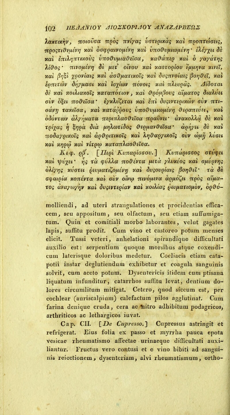 kanxiyiTiv, noiovaa itQoq Txviyaq vanoinaq Kal TTQonTcoaitq, TtQoqnOfiiavi] xai 6(j(fQaivo[xev>j xul vnod-v^iicoixevt]' llEyiH de «ai linXfjnriitovq vno&vfiiadHaa, xaddmQ xai 6 ya/aTtjq Vi&oq • nivofiivi] Sb fxtv olvov xai xaaroQiov tftfitjva xivtT, xai §i]%i 'HQOviaiq xai aaO-fiaxi-Aoiq xai duqnvoiaiq ^oi^&iX, xai eQnixcov dt^yfxaai xai la'j[i<ov novoiq xai nXtvQaq. JidoTai di xai xoiXtaxolq xaxanoxiov, xai •d-QOft^ovq a'ifiaxoq dialvti avv o^ft no&tiaa' iyxXvt^txai xai eni dvqtvxtQtxojv avv nxi- advij xaxilaa, xai xaxaQQOvq vno&Vfitcofisvt] ■&tQanivtt, xal odovxcov akytjfiaxa niQinXaa&ilaa nQavvtf dvaxoXXci dh xal XQi-j^aq f] l^oa dict fitjXcoxidoq &fQfiavOtiaa' dQrjyti Sa xal nodayQixoTq xai aQ&QtxixoTq xai Xfj&aQyixoTq ovv wfijj Xvati xai xt]Q(a xai vixQco xaxanXaaOtTaa. Ktcp. Q^'. [IltQi KvnaQiaaov.'] KvnaQiaaoq axvcfti xai il-witi' ^q xd q^vXXa noOivxa fitxd yXvxtoq xai afivQVtjq oXiyijq xvaxti QtvfiaxtQofiivrj xal dvqovQiaiq ^orj&tt' xd ds acf^atQia xonivxa xai avv olvco nivofitva aQfiO^ti nQoq aifia^ xoq dvaycoyrjv xai dvqtvxtQiav xai xoiXiaq Qtvfiaxiafihv, oQ&o- molliendi, ad uteri strangulationes et procidcntias effica- eem, scu apposituni, seu olfactum, seu etiam suITumiga- tum. Quin et comitiali morbo laborantes, velut gagales lapis, suffitu prodit. Cum vino et castoreo potum menses elicit. Tussi veteri, anlielationi spirandique difficultati auxilio est: serpentium quoque morsibus atque coxendi- cum laterisque doloribus medetur. Cocliacis etiam cata- potii instar deglutiendum exhibetur et coagula sangninis solvit, cum aceto potum. Dysentericis itidem cum ptisana liquatuni infunditur, catarrhos suffitu levat, dentium do- lores circumlitum mitigat. Cetero, quod siccum est, per coclilear (auriscalpiuni) calefactum pilos agglutinat. Cum farina denique cruda, cera ac liitro adhibitum podagricos, artliriticos ac letLargicos iuvat. Cap. CII. \_De Cupresso.'\ Cupressus astringit et refrigerat. Eius folia ex passo et myrrlia pauca epota vesicae rheumatismo affectae urinaeque difficultati auxi- liantur. Fructus vero contusi et e vino bibiti ad sangui- nis reicctionem, dysenteriam, alvi rheumatismum, orlho-