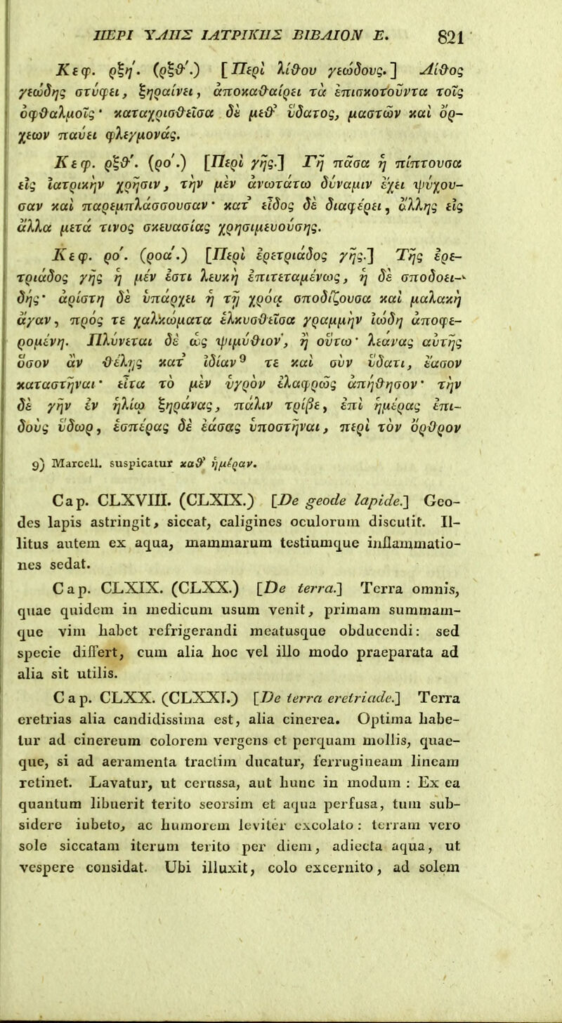 Ki(f. Q%>i' (Cb^-) [HtQi ki&ov ytwdovi;.'] Ai&oi; Vti j CCTlOXCC&CClQtl TU £.Ttl(7X0T0VVTCC ToZ^ 6(f&akixob(;' vaTaiQio&ti(sa de {xt&^ vdarog, /xaaTcav xai oq- X,t(OV Tiavti q)Xty[iOV<xg, Ktcp. Qt&'' {qo.) [TltQi ytjg-'] rtj ■naaa rj Ttinxovaa tlg iaTQixrjv ^Qtjaiv, Ttjv fitv avcoTaxca duvaixiv i)[ti i^wf^ov- aav nai naQtnnXaaaovaav' Kat tlSog da dia(feQti, alX^jg tlg itXXa ntToc TLVog axtvaaiag )^Qr]at^tvova}]g. Ktcp. Qo'. (qou'.) \_ntQi iQiXQicxdog 7^i-] Ttjg Ipf- TQKxdog y/jg rj iiiv laxi Xtvn^] lnixtxa[ievmg, ?j 8e anodott-'- dtjg' ccQLaxt] de vnaQitt tj tj/ XQOcc onodiXovaa xai f4.aXa'4^ a/av, nQog Tt ^aX^Acaiiaxa tkicvadtXaa yQUfifitjv icadi] wno(ft- QOfiavt]. HXvvtxai de wg xpifjiv&iov, jj ovTca • Xtai-ag avxljg oaov av ■Oihig v.ax Idiav^ Tt xai ovv tdaxi, eaaov xaTaaxijvut' tixa to fiev vyQop tXa(pQcog unl]&r]aov' xr]V de yijv iv r]li(o ^ijQocvag, naktv TQt^ty ini rjniQug tni- $ovg vdcoQ, tantQug 8e laaag vnoaxtjvai, ntQi xbv oqOqov Marccll. suspicatur xa^' ))fxtQay. Cap. CLXVm. (CLXIX.) IDe geode lapide^, Gco- des lapis astringit, siccat, caligines oculorum disculit. II- litus autem ex aqua, mammarura testiumque iuflammatio- nes sedat. Cap. CLXIX. (CLXX.) [De terra.-] Tcrra omnis, quae quidem in medicum usum venit, primam summam- que vim Labct refrigerandi meatusque obduccndi: sed specie diflert, cum alia hoc vel illo modo praeparata ad alia sit utilis. C a p. CLXX. (CLXXI.) [^e terra eretriade?^ Terra eretrias alia candidissima est, alia cinerea. Optima Labe- lur ad cinereum colorem vergcns ct perquam mollis, quae- que, si ad aeramenta tractim ducatur, ferrugineam lineara retinet. Lavatur, ut cerussa, aut Lunc in modum : Ex ea quantum libuerit terito seorsim et aqua perfusa, tum sub- sidere iubeto, ac bumorem lcvitcr cxcolato : ttiram vero sole siccatani iterum terito per diem, adiecta aqua, ut vespere cousidat. Ubi illuxit, colo exceruito, ad solem